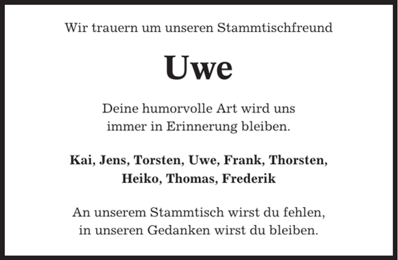 <p>Wir trauern um unseren Stammtischfreund</p><p>Uwe<br />Deine humorvolle Art wird uns<br />immer in Erinnerung bleiben.<br />Kai, Jens, Torsten, Uwe, Frank, Thorsten,<br />Heiko, Thomas, Frederik<br />An unserem Stammtisch wirst du fehlen,<br />in unseren Gedanken wirst du bleiben.</p>