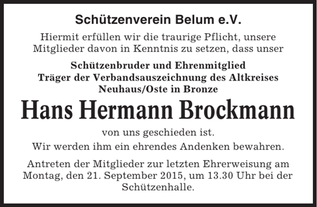<p>Schützenverein Belum e.V.<br />Hiermit erfüllen wir die traurige Pflicht, unsere<br />Mitglieder davon in Kenntnis zu setzen, dass unser<br />Schützenbruder und Ehrenmitglied<br />Träger der Verbandsauszeichnung des Altkreises<br />Neuhaus/Oste in Bronze</p><p>Hans Hermann Brockmann<br />von uns geschieden ist.<br />Wir werden ihm ein ehrendes Andenken bewahren.<br />Antreten der Mitglieder zur letzten Ehrerweisung am<br />Montag, den 21. September 2015, um 13.30 Uhr bei der<br />Schützenhalle.</p>