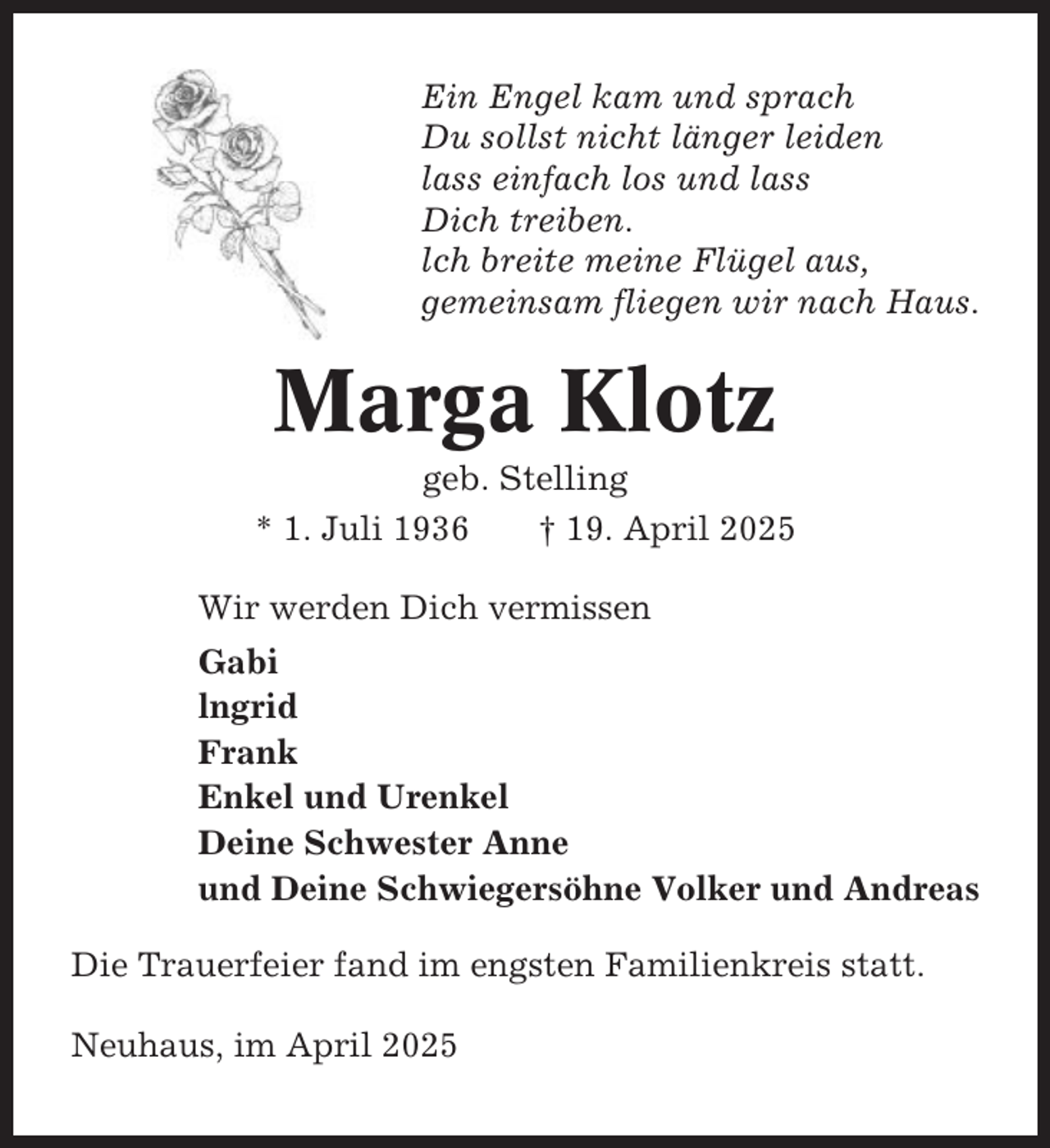<p>Ein Engel kam und sprach<br />Du sollst nicht länger leiden<br />lass einfach los und lass<br />Dich treiben.<br />lch breite meine Flügel aus,<br />gemeinsam fliegen wir nach Haus.</p><p>Marga Klotz<br />geb. Stelling<br />* 1. Juli 1936<br />† 19. April 2025<br />Wir werden Dich vermissen<br />Gabi<br />lngrid<br />Frank<br />Enkel und Urenkel<br />Deine Schwester Anne<br />und Deine Schwiegersöhne Volker und Andreas<br />Die Trauerfeier fand im engsten Familienkreis statt.<br />Neuhaus, im April 2025</p>