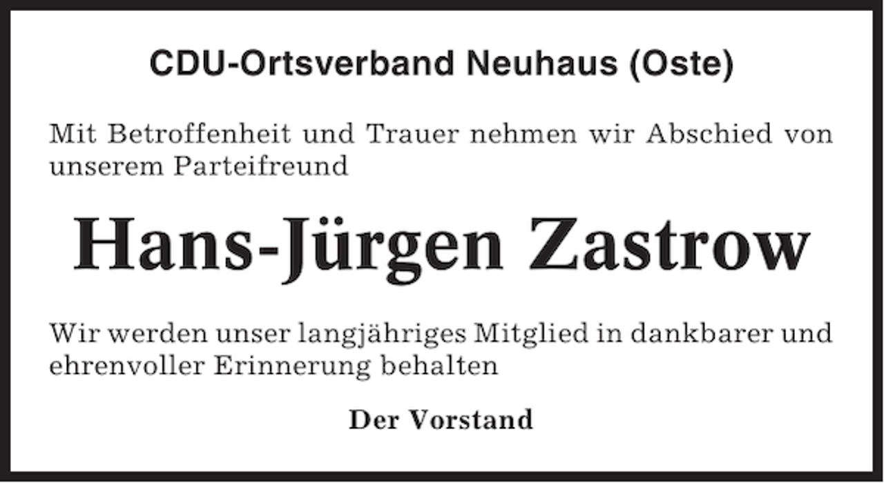 <p>CDU-Ortsverband Neuhaus (Oste)<br />Mit Betroffenheit und Trauer nehmen wir Abschied von<br />unserem Parteifreund</p><p>Hans-Jürgen Zastrow<br />Wir werden unser langjähriges Mitglied in dankbarer und<br />ehrenvoller Erinnerung behalten<br />Der Vorstand</p>