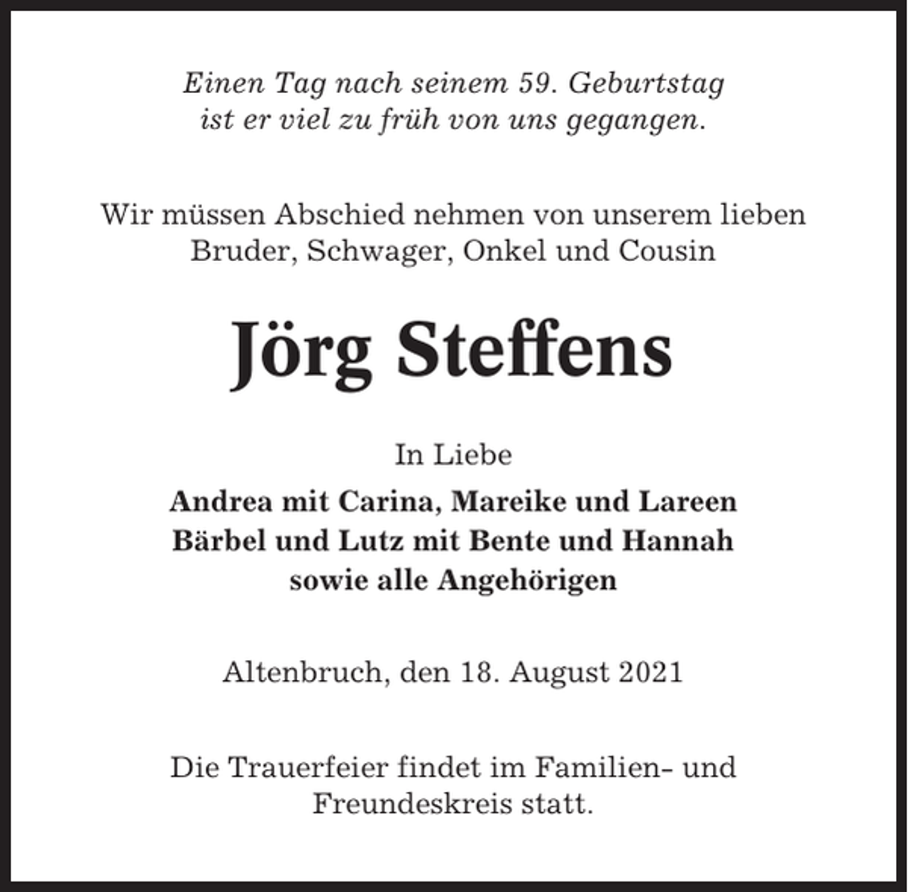 <p>Einen Tag nach seinem 59. Geburtstag<br />ist er viel zu früh von uns gegangen.<br />Wir müssen Abschied nehmen von unserem lieben<br />Bruder, Schwager, Onkel und Cousin</p><p>Jörg Steffens<br />In Liebe<br />Andrea mit Carina, Mareike und Lareen<br />Bärbel und Lutz mit Bente und Hannah<br />sowie alle Angehörigen<br />Altenbruch, den 18. August 2021<br />Die Trauerfeier findet im Familien- und<br />Freundeskreis statt.</p>