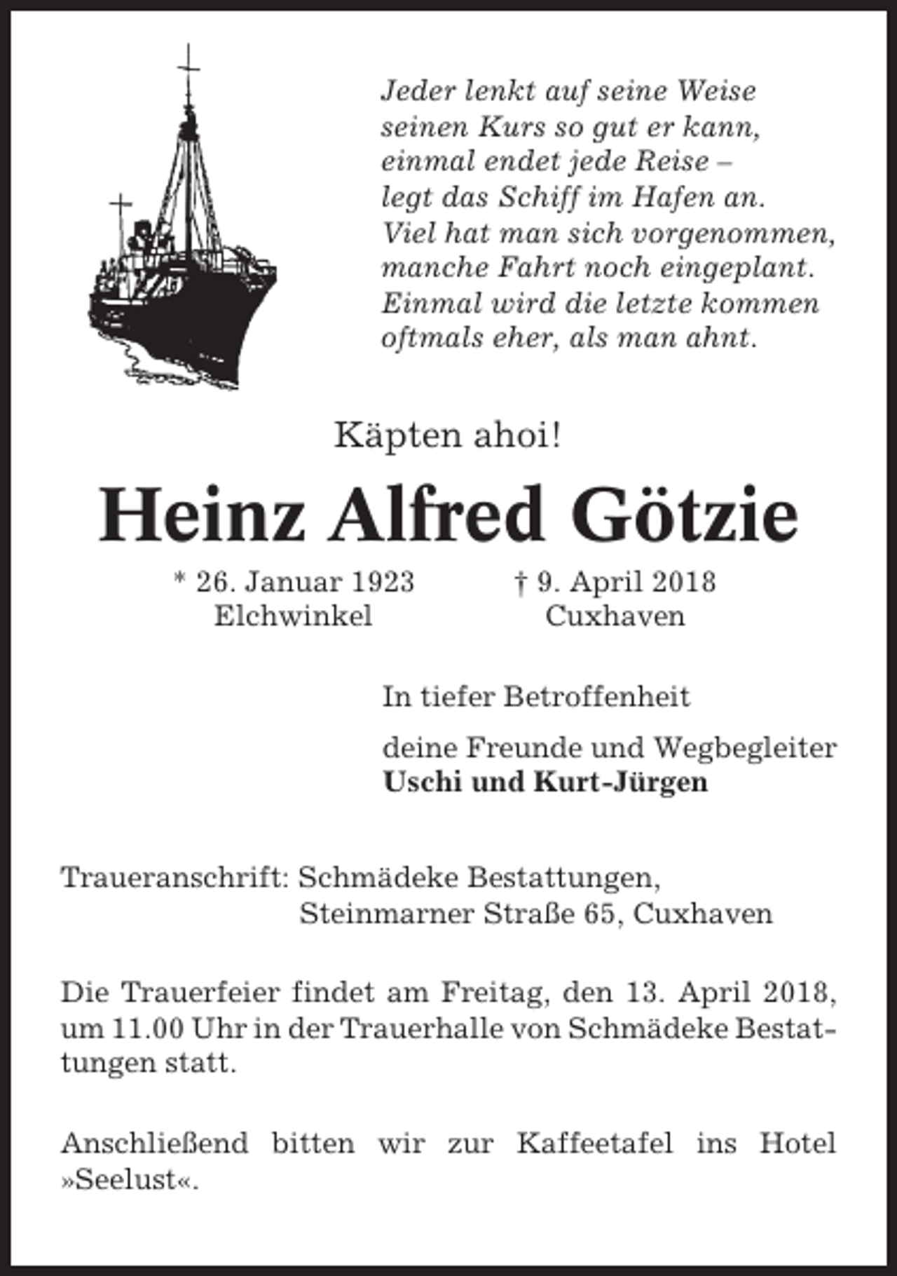 <p>Jeder lenkt auf seine Weise<br />seinen Kurs so gut er kann,<br />einmal endet jede Reise –<br />legt das Schiff im Hafen an.<br />Viel hat man sich vorgenommen,<br />manche Fahrt noch eingeplant.<br />Einmal wird die letzte kommen<br />oftmals eher, als man ahnt.</p><p>Käpten ahoi!</p><p>Heinz Alfred Götzie<br />* 26. Januar 1923<br />Elchwinkel</p><p>† 9. April 2018<br />Cuxhaven</p><p>In tiefer Betroffenheit<br />deine Freunde und Wegbegleiter<br />Uschi und Kurt-Jürgen<br />Traueranschrift: Schmädeke Bestattungen,<br />Steinmarner Straße 65, Cuxhaven<br />Die Trauerfeier findet am Freitag, den 13. April 2018,<br />um 11.00 Uhr in der Trauerhalle von Schmädeke Bestattungen statt.<br />Anschließend bitten wir zur Kaffeetafel ins Hotel<br />»Seelust«.</p>