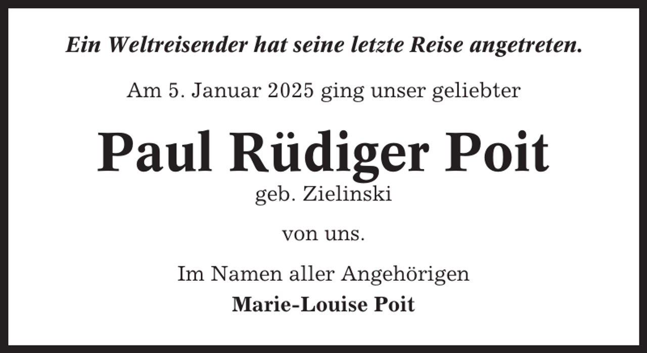 <p>Ein Weltreisender hat seine letzte Reise angetreten.<br />Am 5. Januar 2025 ging unser geliebter</p><p>Paul Rüdiger Poit<br />geb. Zielinski<br />von uns.<br />Im Namen aller Angehörigen<br />Marie-Louise Poit</p>