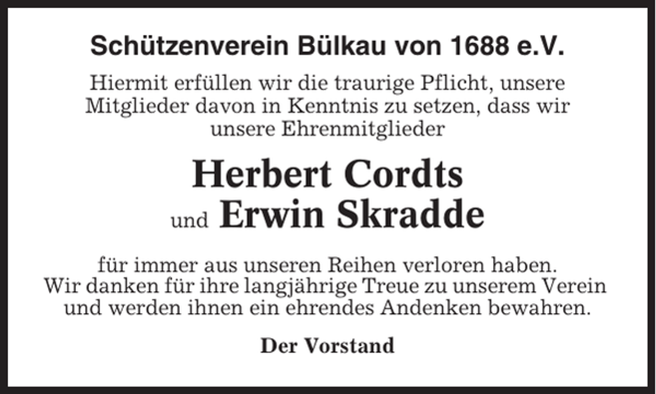 <p>Schützenverein Bülkau von 1688 e.V.<br />Hiermit erfüllen wir die traurige Pflicht, unsere<br />Mitglieder davon in Kenntnis zu setzen, dass wir<br />unsere Ehrenmitglieder</p><p>Herbert Cordts<br />und Erwin Skradde<br />für immer aus unseren Reihen verloren haben.<br />Wir danken für ihre langjährige Treue zu unserem Verein<br />und werden ihnen ein ehrendes Andenken bewahren.<br />Der Vorstand</p>