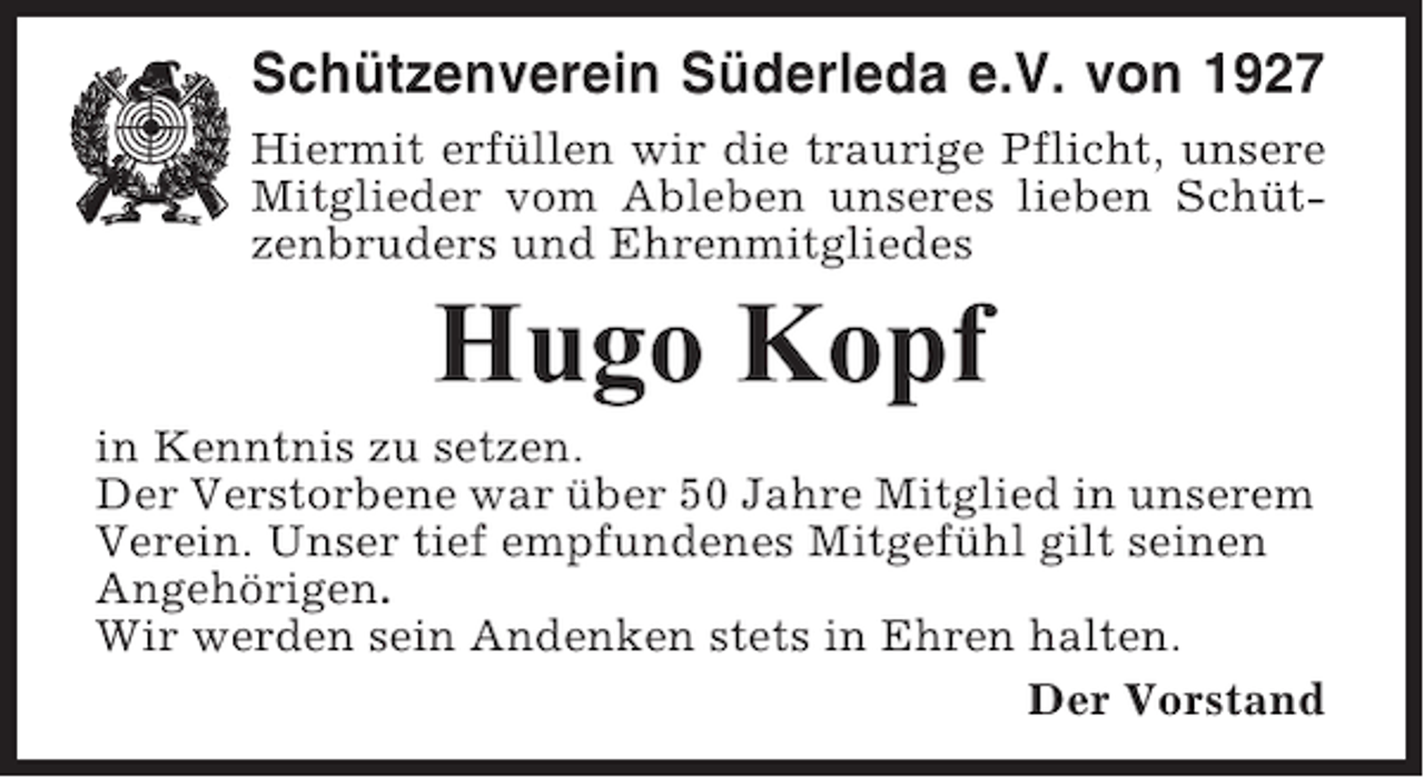 <p>Schützenverein Süderleda e.V. von 1927<br />Hiermit erfüllen wir die traurige Pflicht, unsere<br />Mitglieder vom Ableben unseres lieben Schützenbruders und Ehrenmitgliedes</p><p>Hugo Kopf<br />in Kenntnis zu setzen.<br />Der Verstorbene war über 50 Jahre Mitglied in unserem<br />Verein. Unser tief empfundenes Mitgefühl gilt seinen<br />Angehörigen.<br />Wir werden sein Andenken stets in Ehren halten.<br />Der Vorstand</p>
