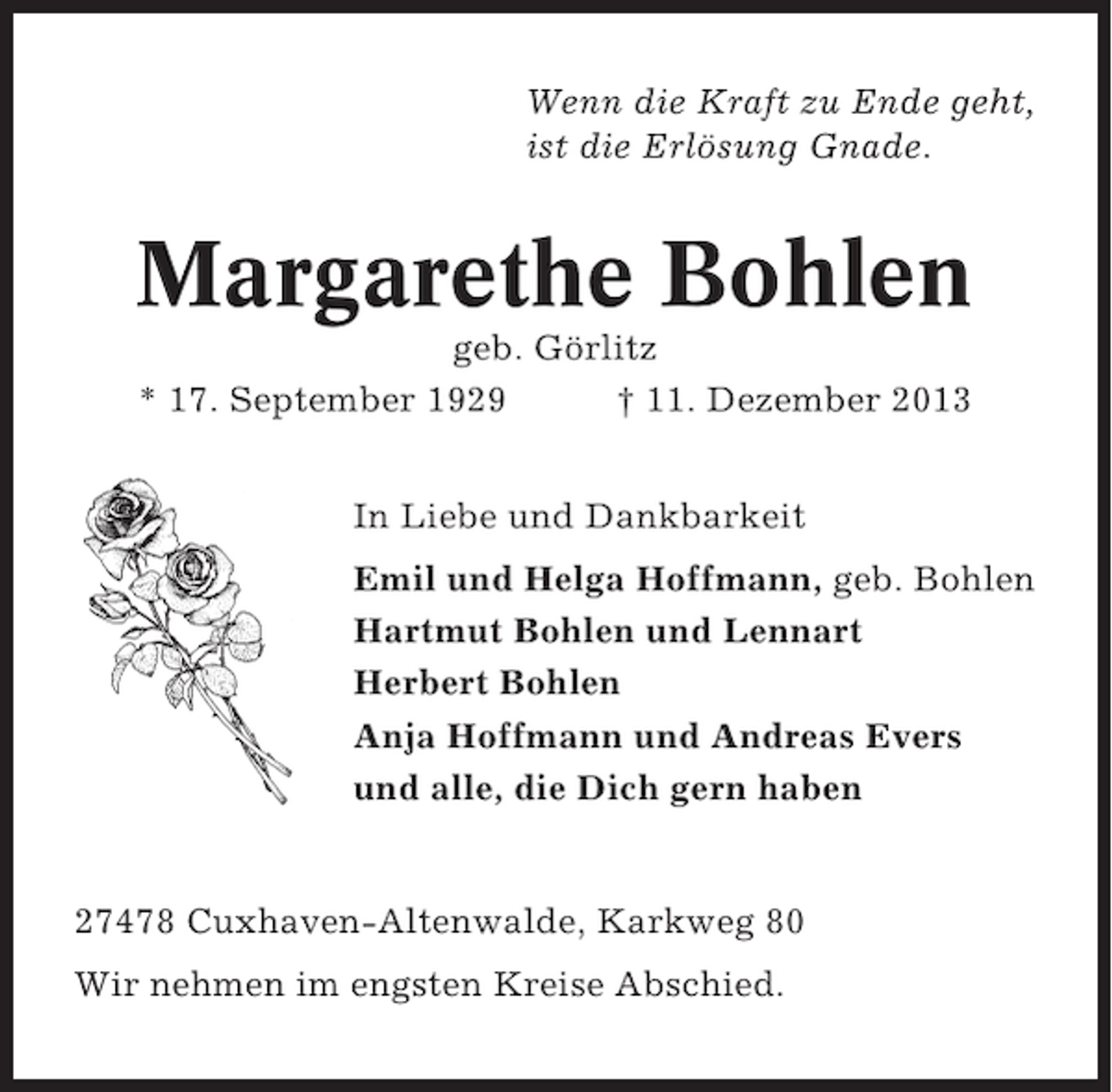 <p>Wenn die Kraft zu Ende geht,<br />ist die Erlösung Gnade.</p><p>Margarethe Bohlen<br />geb. Görlitz<br />* 17. September 1929<br />† 11. Dezember 2013<br />In Liebe und Dankbarkeit<br />Emil und Helga Hoffmann, geb. Bohlen<br />Hartmut Bohlen und Lennart<br />Herbert Bohlen<br />Anja Hoffmann und Andreas Evers<br />und alle, die Dich gern haben</p><p>27478 Cuxhaven-Altenwalde, Karkweg 80<br />Wir nehmen im engsten Kreise Abschied.</p>