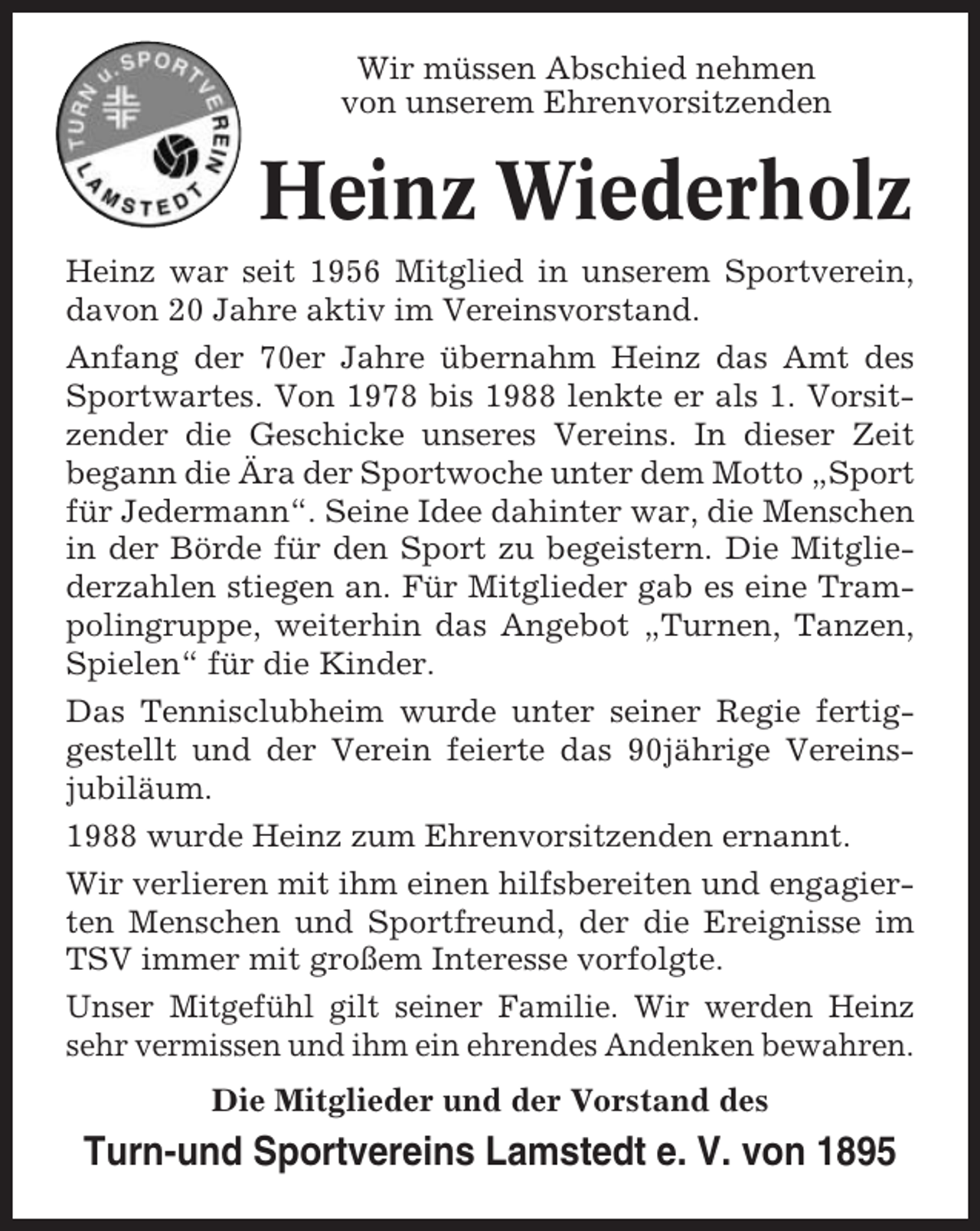 <p>Wir müssen Abschied nehmen<br />von unserem Ehrenvorsitzenden</p><p>Heinz Wiederholz<br />Heinz war seit 1956 Mitglied in unserem Sportverein,<br />davon 20 Jahre aktiv im Vereinsvorstand.<br />Anfang der 70er Jahre übernahm Heinz das Amt des<br />Sportwartes. Von 1978 bis 1988 lenkte er als 1. Vorsitzender die Geschicke unseres Vereins. In dieser Zeit<br />begann die Ära der Sportwoche unter dem Motto „Sport<br />für Jedermann“. Seine Idee dahinter war, die Menschen<br />in der Börde für den Sport zu begeistern. Die Mitgliederzahlen stiegen an. Für Mitglieder gab es eine Trampolingruppe, weiterhin das Angebot „Turnen, Tanzen,<br />Spielen“ für die Kinder.<br />Das Tennisclubheim wurde unter seiner Regie fertiggestellt und der Verein feierte das 90jährige Vereinsjubiläum.<br />1988 wurde Heinz zum Ehrenvorsitzenden ernannt.<br />Wir verlieren mit ihm einen hilfsbereiten und engagierten Menschen und Sportfreund, der die Ereignisse im<br />TSV immer mit großem Interesse vorfolgte.<br />Unser Mitgefühl gilt seiner Familie. Wir werden Heinz<br />sehr vermissen und ihm ein ehrendes Andenken bewahren.<br />Die Mitglieder und der Vorstand des</p><p>Turn-und Sportvereins Lamstedt e. V. von 1895</p>