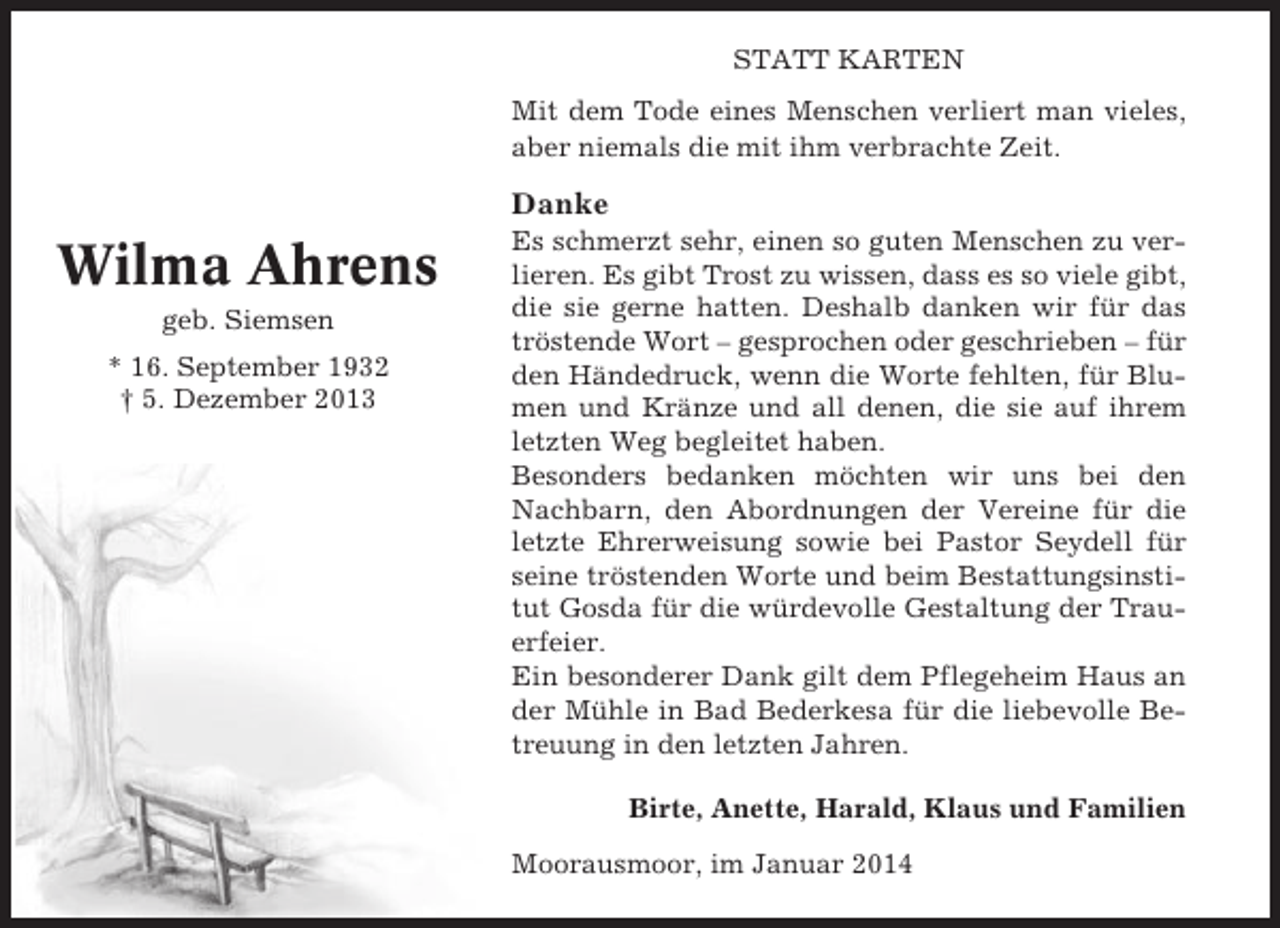 <p>STATT KARTEN<br />Mit dem Tode eines Menschen verliert man vieles,<br />aber niemals die mit ihm verbrachte Zeit.</p><p>Danke</p><p>Wilma Ahrens<br />geb. Siemsen<br />* 16. September 1932<br />† 5. Dezember 2013</p><p>Es schmerzt sehr, einen so guten Menschen zu verlieren. Es gibt Trost zu wissen, dass es so viele gibt,<br />die sie gerne hatten. Deshalb danken wir für das<br />tröstende Wort – gesprochen oder geschrieben – für<br />den Händedruck, wenn die Worte fehlten, für Blumen und Kränze und all denen, die sie auf ihrem<br />letzten Weg begleitet haben.<br />Besonders bedanken möchten wir uns bei den<br />Nachbarn, den Abordnungen der Vereine für die<br />letzte Ehrerweisung sowie bei Pastor Seydell für<br />seine tröstenden Worte und beim Bestattungsinstitut Gosda für die würdevolle Gestaltung der Trauerfeier.<br />Ein besonderer Dank gilt dem Pflegeheim Haus an<br />der Mühle in Bad Bederkesa für die liebevolle Betreuung in den letzten Jahren.<br />Birte, Anette, Harald, Klaus und Familien<br />Moorausmoor, im Januar 2014</p>