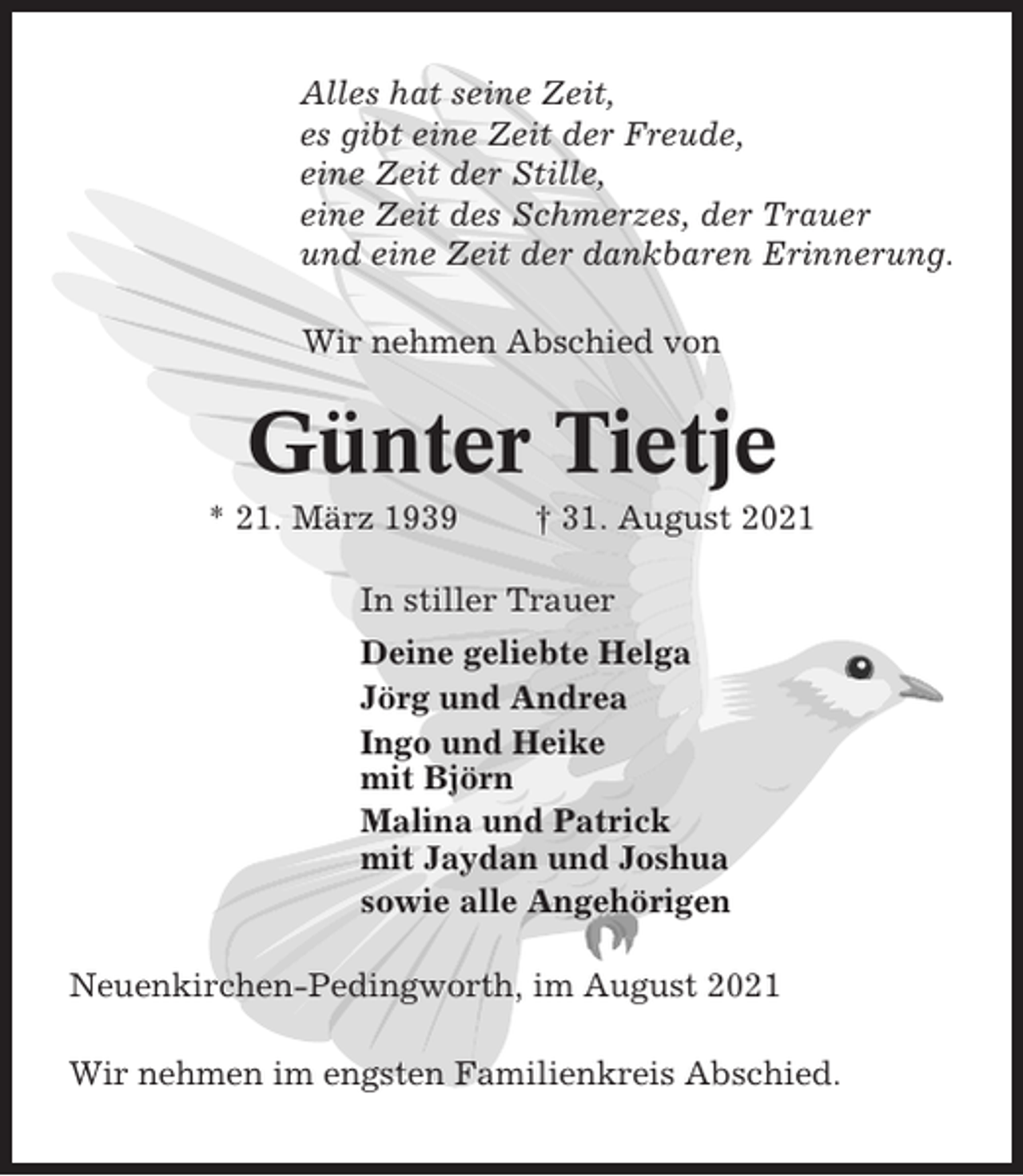 <p>Alles hat seine Zeit,<br />es gibt eine Zeit der Freude,<br />eine Zeit der Stille,<br />eine Zeit des Schmerzes, der Trauer<br />und eine Zeit der dankbaren Erinnerung.<br />Wir nehmen Abschied von</p><p>Günter Tietje<br />* 21. März 1939</p><p>† 31. August 2021</p><p>In stiller Trauer<br />Deine geliebte Helga<br />Jörg und Andrea<br />Ingo und Heike<br />mit Björn<br />Malina und Patrick<br />mit Jaydan und Joshua<br />sowie alle Angehörigen<br />Neuenkirchen-Pedingworth, im August 2021<br />Wir nehmen im engsten Familienkreis Abschied.</p>