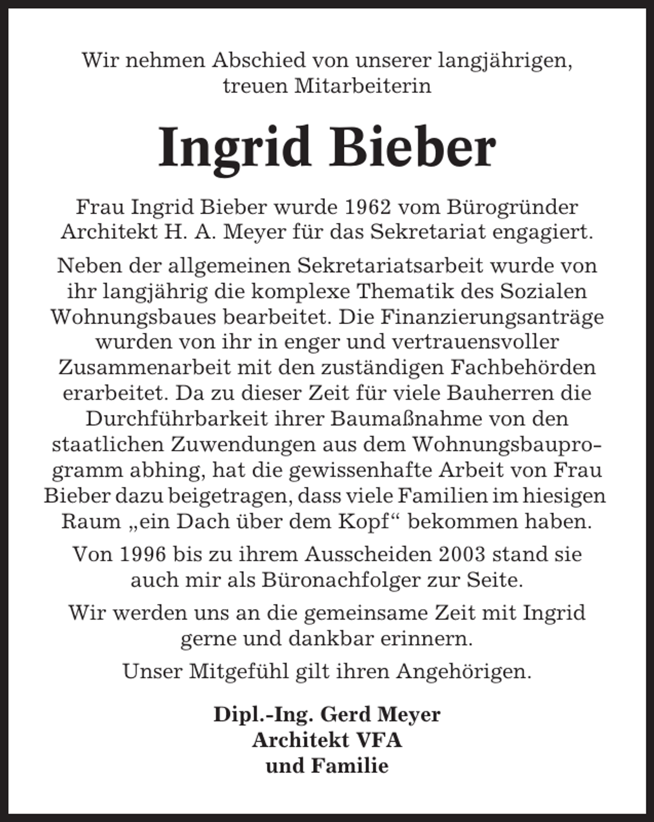 <p>Wir nehmen Abschied von unserer langjährigen,<br />treuen Mitarbeiterin</p><p>Ingrid Bieber<br />Frau Ingrid Bieber wurde 1962 vom Bürogründer<br />Architekt H. A. Meyer für das Sekretariat engagiert.<br />Neben der allgemeinen Sekretariatsarbeit wurde von<br />ihr langjährig die komplexe Thematik des Sozialen<br />Wohnungsbaues bearbeitet. Die Finanzierungsanträge<br />wurden von ihr in enger und vertrauensvoller<br />Zusammenarbeit mit den zuständigen Fachbehörden<br />erarbeitet. Da zu dieser Zeit für viele Bauherren die<br />Durchführbarkeit ihrer Baumaßnahme von den<br />staatlichen Zuwendungen aus dem Wohnungsbauprogramm abhing, hat die gewissenhafte Arbeit von Frau<br />Bieber dazu beigetragen, dass viele Familien im hiesigen<br />Raum „ein Dach über dem Kopf“ bekommen haben.<br />Von 1996 bis zu ihrem Ausscheiden 2003 stand sie<br />auch mir als Büronachfolger zur Seite.<br />Wir werden uns an die gemeinsame Zeit mit Ingrid<br />gerne und dankbar erinnern.<br />Unser Mitgefühl gilt ihren Angehörigen.<br />Dipl.-Ing. Gerd Meyer<br />Architekt VFA<br />und Familie</p>