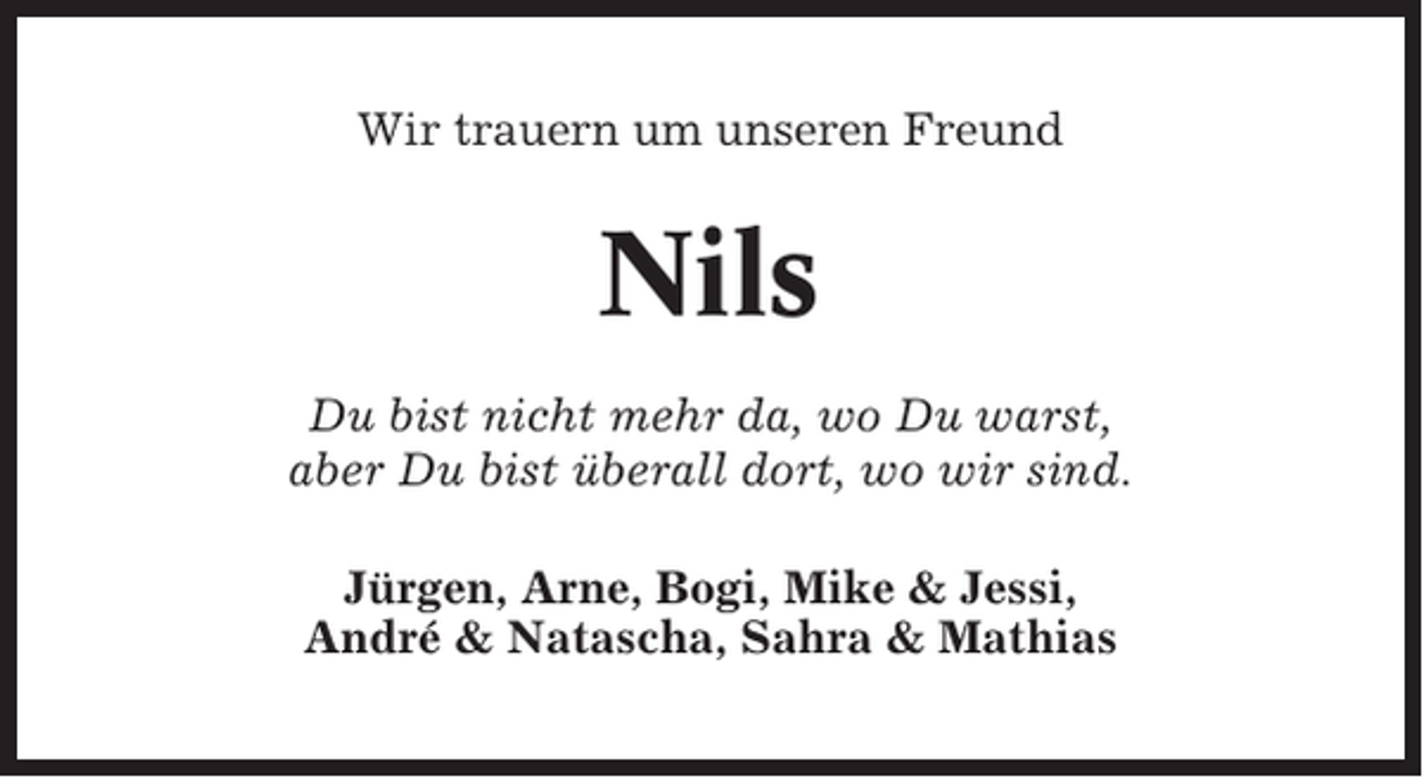 <p>Wir trauern um unseren Freund</p><p>Nils<br />Du bist nicht mehr da, wo Du warst,<br />aber Du bist überall dort, wo wir sind.<br />Jürgen, Arne, Bogi, Mike &amp; Jessi,<br />André &amp; Natascha, Sahra &amp; Mathias</p>