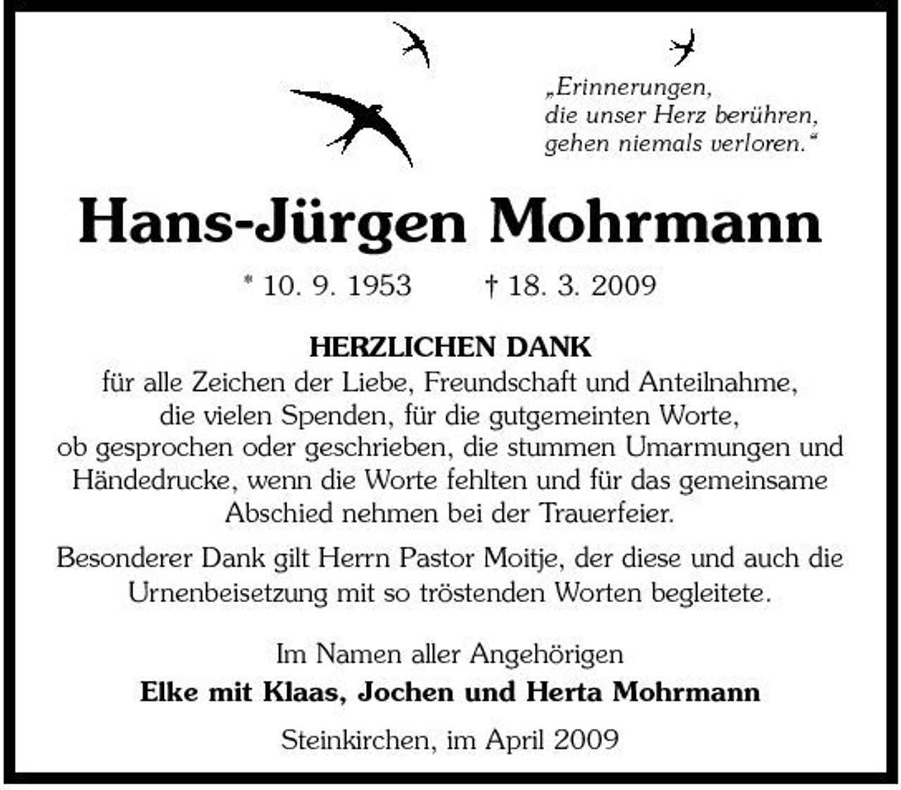 <p>„Erinnerungen, die unser Herz berühren, gehen niemals verloren.“</p><p>Hans-Jürgen Mohrmann<br />* 10. 9. 1953 † 18. 3. 2009 HERZLICHEN DANK für alle Zeichen der Liebe, Freundschaft und Anteilnahme, die vielen Spenden, für die gutgemeinten Worte, ob gesprochen oder geschrieben, die stummen Umarmungen und Händedrucke, wenn die Worte fehlten und für das gemeinsame Abschied nehmen bei der Trauerfeier. Besonderer Dank gilt Herrn Pastor Moitje, der diese und auch die Urnenbeisetzung mit so tröstenden Worten begleitete. Im Namen aller Angehörigen Elke mit Klaas, Jochen und Herta Mohrmann Steinkirchen, im April 2009</p>