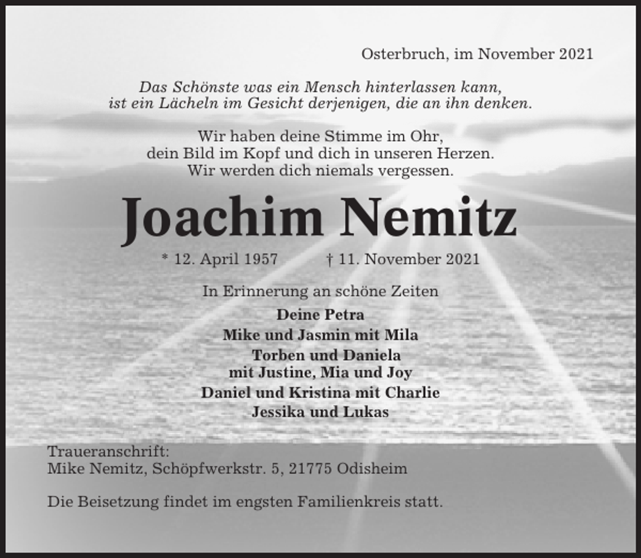 <p>Osterbruch, im November 2021<br />Das Schönste was ein Mensch hinterlassen kann,<br />ist ein Lächeln im Gesicht derjenigen, die an ihn denken.<br />Wir haben deine Stimme im Ohr,<br />dein Bild im Kopf und dich in unseren Herzen.<br />Wir werden dich niemals vergessen.</p><p>Joachim Nemitz<br />* 12. April 1957</p><p>† 11. November 2021</p><p>In Erinnerung an schöne Zeiten<br />Deine Petra<br />Mike und Jasmin mit Mila<br />Torben und Daniela<br />mit Justine, Mia und Joy<br />Daniel und Kristina mit Charlie<br />Jessika und Lukas<br />Traueranschrift:<br />Mike Nemitz, Schöpfwerkstr. 5, 21775 Odisheim<br />Die Beisetzung findet im engsten Familienkreis statt.</p>