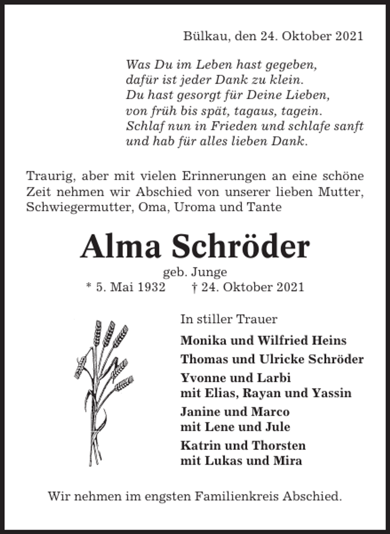 <p>Bülkau, den 24. Oktober 2021<br />Was Du im Leben hast gegeben,<br />dafür ist jeder Dank zu klein.<br />Du hast gesorgt für Deine Lieben,<br />von früh bis spät, tagaus, tagein.<br />Schlaf nun in Frieden und schlafe sanft<br />und hab für alles lieben Dank.<br />Traurig, aber mit vielen Erinnerungen an eine schöne<br />Zeit nehmen wir Abschied von unserer lieben Mutter,<br />Schwiegermutter, Oma, Uroma und Tante</p><p>Alma Schröder<br />geb. Junge<br />* 5. Mai 1932<br />† 24. Oktober 2021<br />In stiller Trauer<br />Monika und Wilfried Heins<br />Thomas und Ulricke Schröder<br />Yvonne und Larbi<br />mit Elias, Rayan und Yassin<br />Janine und Marco<br />mit Lene und Jule<br />Katrin und Thorsten<br />mit Lukas und Mira<br />Wir nehmen im engsten Familienkreis Abschied.</p>