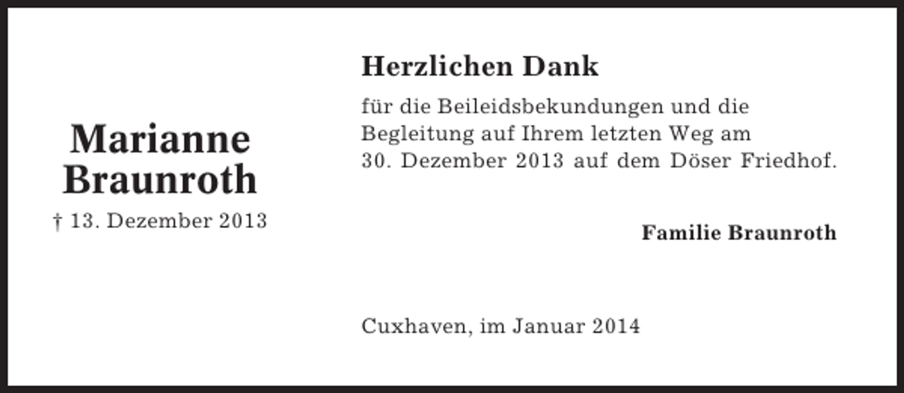 <p>Herzlichen Dank</p><p>Marianne<br />Braunroth</p><p>für die Beileidsbekundungen und die<br />Begleitung auf Ihrem letzten Weg am<br />30. Dezember 2013 auf dem Döser Friedhof.</p><p>† 13. Dezember 2013</p><p>Familie Braunroth</p><p>Cuxhaven, im Januar 2014</p>