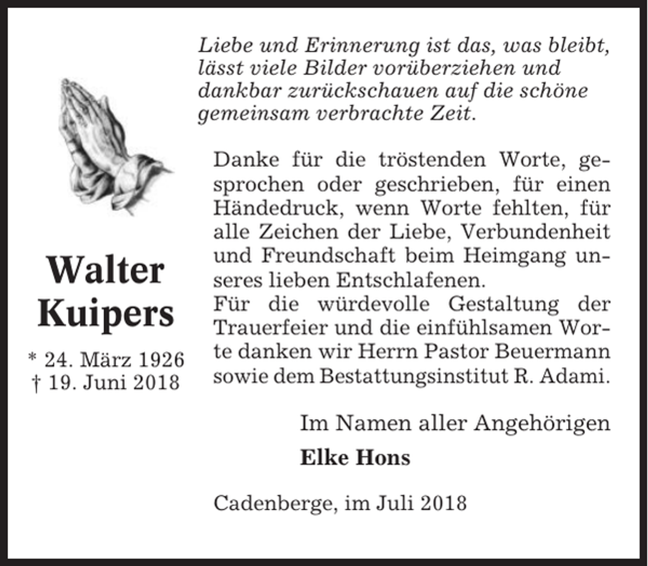 <p>Liebe und Erinnerung ist das, was bleibt,<br />lässt viele Bilder vorüberziehen und<br />dankbar zurückschauen auf die schöne<br />gemeinsam verbrachte Zeit.</p><p>Walter<br />Kuipers<br />* 24. März 1926<br />† 19. Juni 2018</p><p>Danke für die tröstenden Worte, gesprochen oder geschrieben, für einen<br />Händedruck, wenn Worte fehlten, für<br />alle Zeichen der Liebe, Verbundenheit<br />und Freundschaft beim Heimgang unseres lieben Entschlafenen.<br />Für die würdevolle Gestaltung der<br />Trauerfeier und die einfühlsamen Worte danken wir Herrn Pastor Beuermann<br />sowie dem Bestattungsinstitut R. Adami.</p><p>Im Namen aller Angehörigen<br />Elke Hons<br />Cadenberge, im Juli 2018</p>