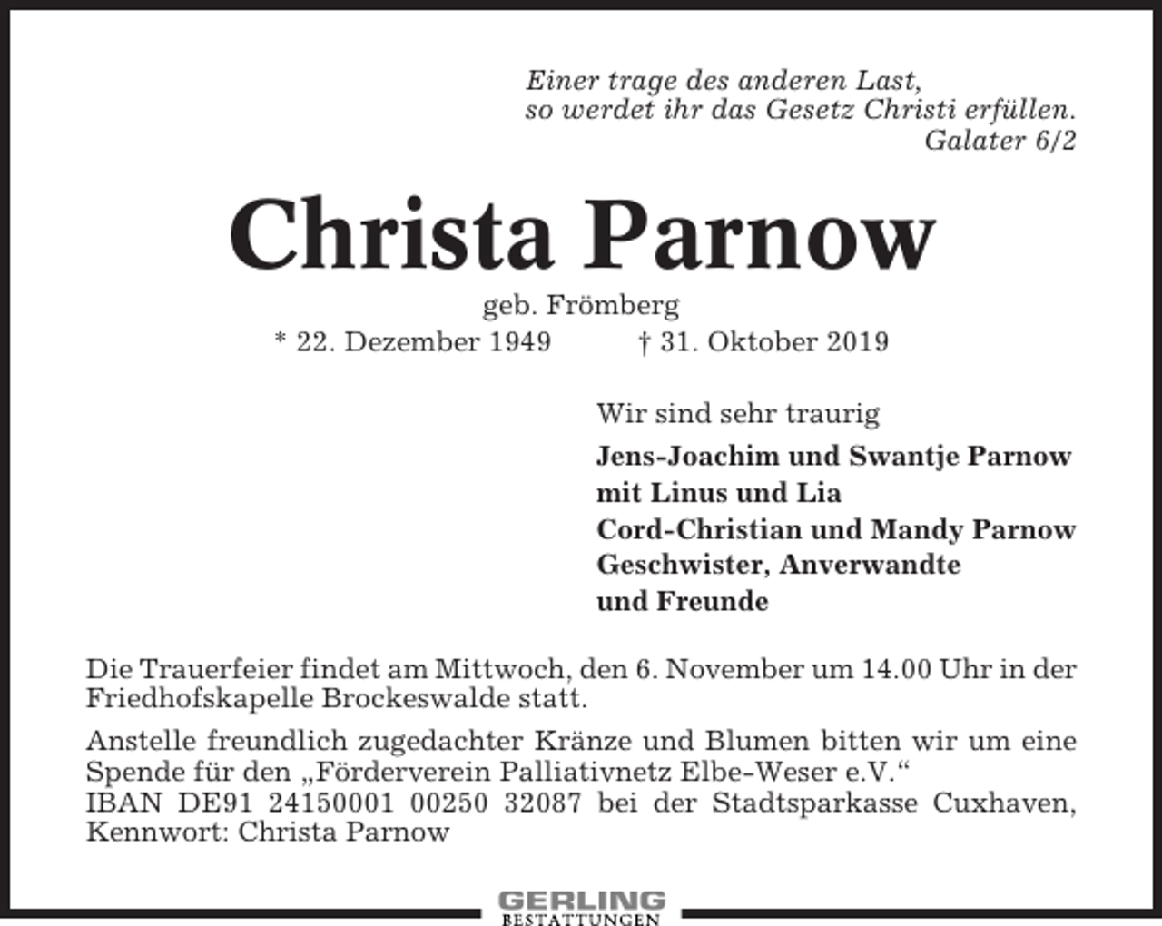 <p>Einer trage des anderen Last,<br />so werdet ihr das Gesetz Christi erfüllen.<br />Galater 6/2</p><p>Christa Parnow<br />geb. Frömberg<br />* 22. Dezember 1949<br />† 31. Oktober 2019<br />Wir sind sehr traurig<br />Jens-Joachim und Swantje Parnow<br />mit Linus und Lia<br />Cord-Christian und Mandy Parnow<br />Geschwister, Anverwandte<br />und Freunde<br />Die Trauerfeier findet am Mittwoch, den 6. November um 14.00 Uhr in der<br />Friedhofskapelle Brockeswalde statt.<br />Anstelle freundlich zugedachter Kränze und Blumen bitten wir um eine<br />Spende für den „Förderverein Palliativnetz Elbe-Weser e.V.“<br />IBAN DE91 24150001 00250 32087 bei der Stadtsparkasse Cuxhaven,<br />Kennwort: Christa Parnow</p>