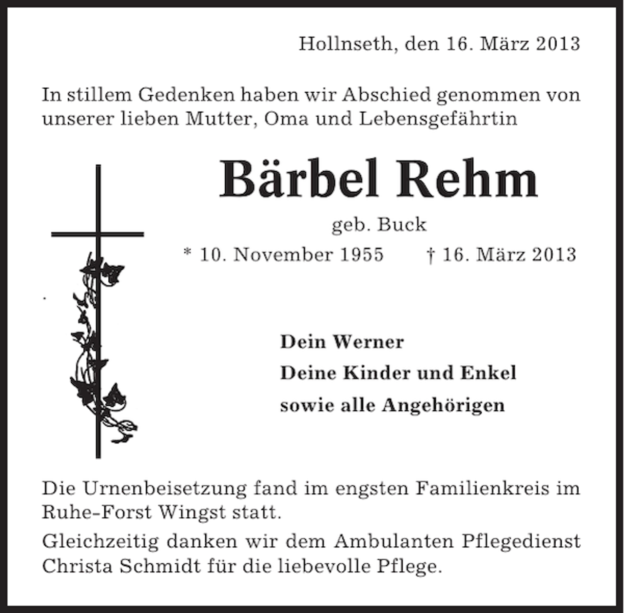 <p>Hollnseth, den 16. März 2013<br />In stillem Gedenken haben wir Abschied genommen von<br />unserer lieben Mutter, Oma und Lebensgefährtin</p><p>Bärbel Rehm<br />geb. Buck<br />* 10. November 1955<br />† 16. März 2013<br />.<br />Dein Werner<br />Deine Kinder und Enkel<br />sowie alle Angehörigen</p><p>Die Urnenbeisetzung fand im engsten Familienkreis im<br />Ruhe-Forst Wingst statt.<br />Gleichzeitig danken wir dem Ambulanten Pflegedienst<br />Christa Schmidt für die liebevolle Pflege.</p>