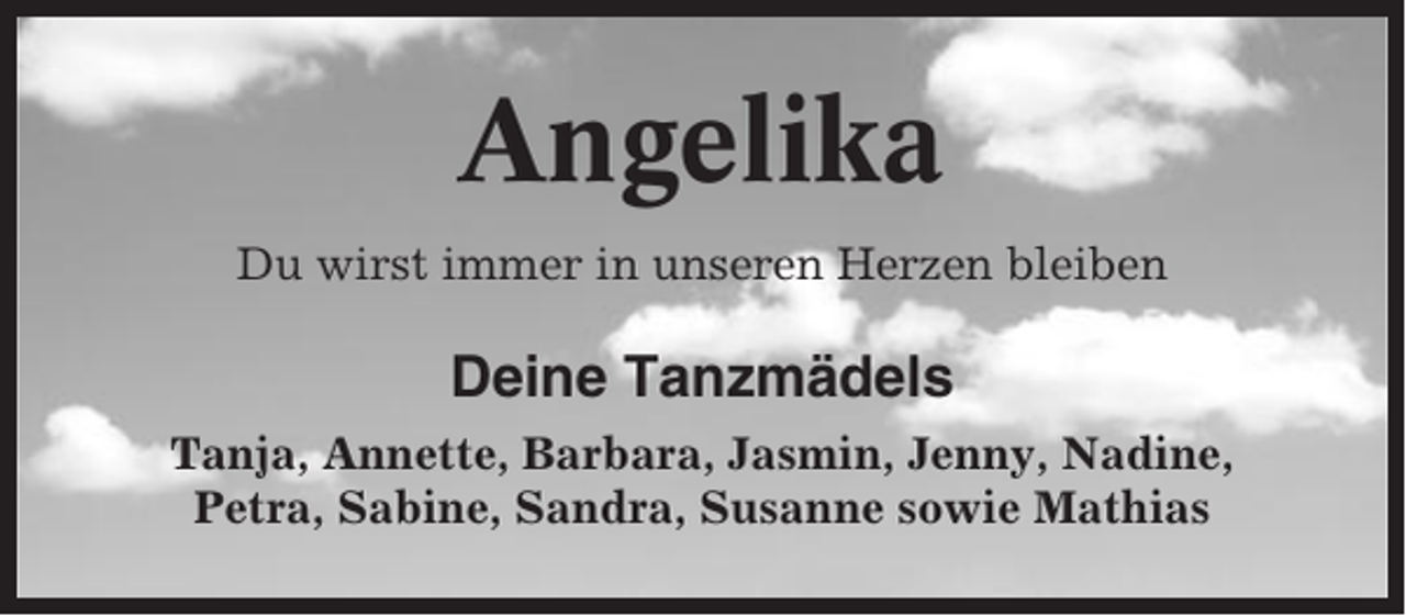 <p>Angelika<br />Du wirst immer in unseren Herzen bleiben</p><p>Deine Tanzmädels<br />Tanja, Annette, Barbara, Jasmin, Jenny, Nadine,<br />Petra, Sabine, Sandra, Susanne sowie Mathias</p>