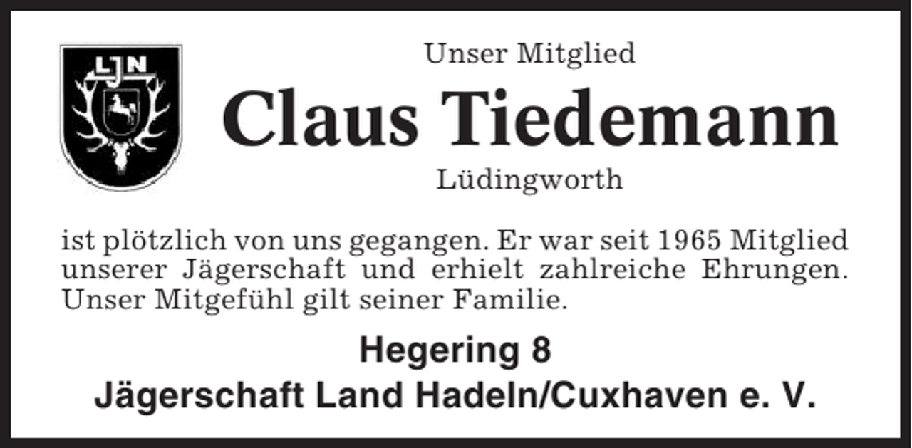 <p>Unser Mitglied</p><p>Claus Tiedemann<br />Lüdingworth<br />ist plötzlich von uns gegangen. Er war seit 1965 Mitglied<br />unserer Jägerschaft und erhielt zahlreiche Ehrungen.<br />Unser Mitgefühl gilt seiner Familie.</p><p>Hegering 8<br />Jägerschaft Land Hadeln/Cuxhaven e. V.</p>