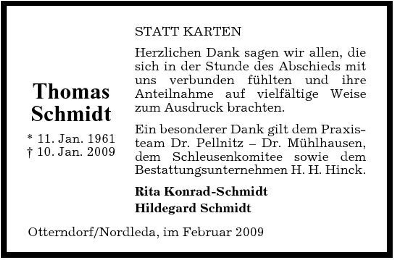 <p>STATT KARTEN Herzlichen Dank sagen wir allen, die sich in der Stunde des Abschieds mit uns verbunden fühlten und ihre Anteilnahme auf vielfältige Weise zum Ausdruck brachten. Ein besonderer Dank gilt dem Praxisteam Dr. Pellnitz – Dr. Mühlhausen, dem Schleusenkomitee sowie dem Bestattungsunternehmen H. H. Hinck. Rita Konrad-Schmidt Hildegard Schmidt Otterndorf/Nordleda, im Februar 2009</p><p>Thomas Schmidt<br />* 11. Jan. 1961 † 10. Jan. 2009</p>