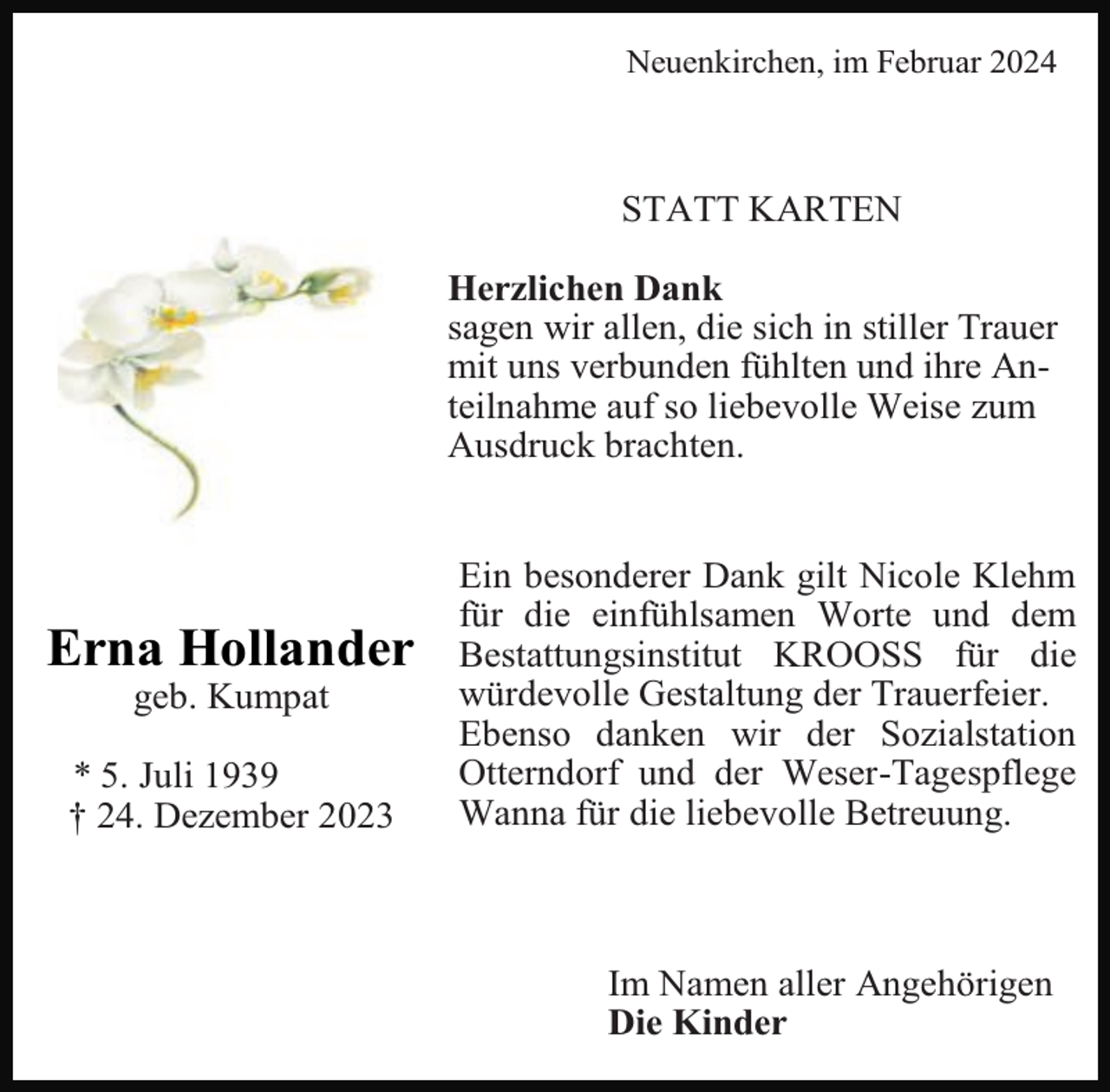 <p>Neuenkirchen, im Februar 2024</p><p>STATT KARTEN<br />Herzlichen Dank<br />sagen wir allen, die sich in stiller Trauer<br />mit uns verbunden fühlten und ihre Anteilnahme auf so liebevolle Weise zum<br />Ausdruck brachten.</p><p>Erna Hollander<br />geb. Kumpat</p><p>* 5. Juli 1939<br />† 24. Dezember 2023</p><p>Ein besonderer Dank gilt Nicole Klehm<br />für die einfühlsamen Worte und dem<br />Bestattungsinstitut KROOSS für die<br />würdevolle Gestaltung der Trauerfeier.<br />Ebenso danken wir der Sozialstation<br />Otterndorf und der Weser-Tagespflege<br />Wanna für die liebevolle Betreuung.</p><p>Im Namen aller Angehörigen<br />Die Kinder</p>