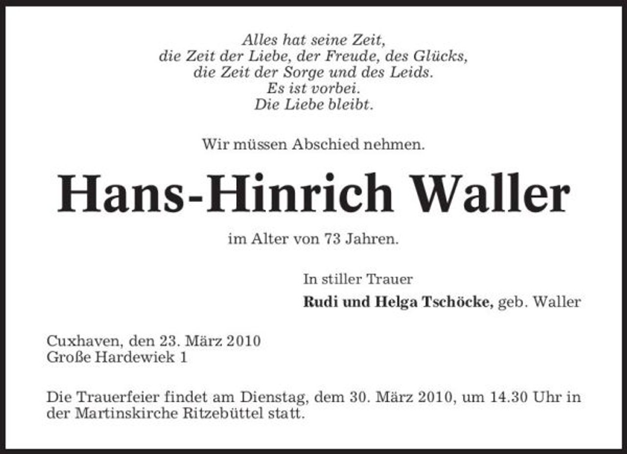 <p>Alles hat seine Zeit, die Zeit der Liebe, der Freude, des Glücks, die Zeit der Sorge und des Leids. Es ist vorbei. Die Liebe bleibt. Wir müssen Abschied nehmen.</p><p>Hans-Hinrich Waller<br />im Alter von 73 Jahren.<br />In stiller Trauer</p><p>Rudi und Helga Tschöcke, geb. Waller Cuxhaven, den 23. März 2010 Große Hardewiek 1 Die Trauerfeier findet am Dienstag, dem 30. März 2010, um 14.30 Uhr in der Martinskirche Ritzebüttel statt.</p>