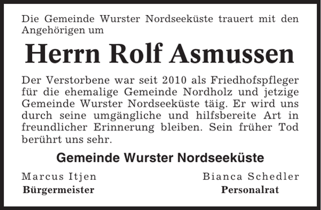 <p>Die Gemeinde Wurster Nordseeküste trauert mit den<br />Angehörigen um</p><p>Herrn Rolf Asmussen<br />Der Verstorbene war seit 2010 als Friedhofspfleger<br />für die ehemalige Gemeinde Nordholz und jetzige<br />Gemeinde Wurster Nordseeküste täig. Er wird uns<br />durch seine umgängliche und hilfsbereite Art in<br />freundlicher Erinnerung bleiben. Sein früher Tod<br />berührt uns sehr.</p><p>Gemeinde Wurster Nordseeküste<br />Marcus Itjen<br />Bürgermeister</p><p>Bianca Schedler<br />Personalrat</p>