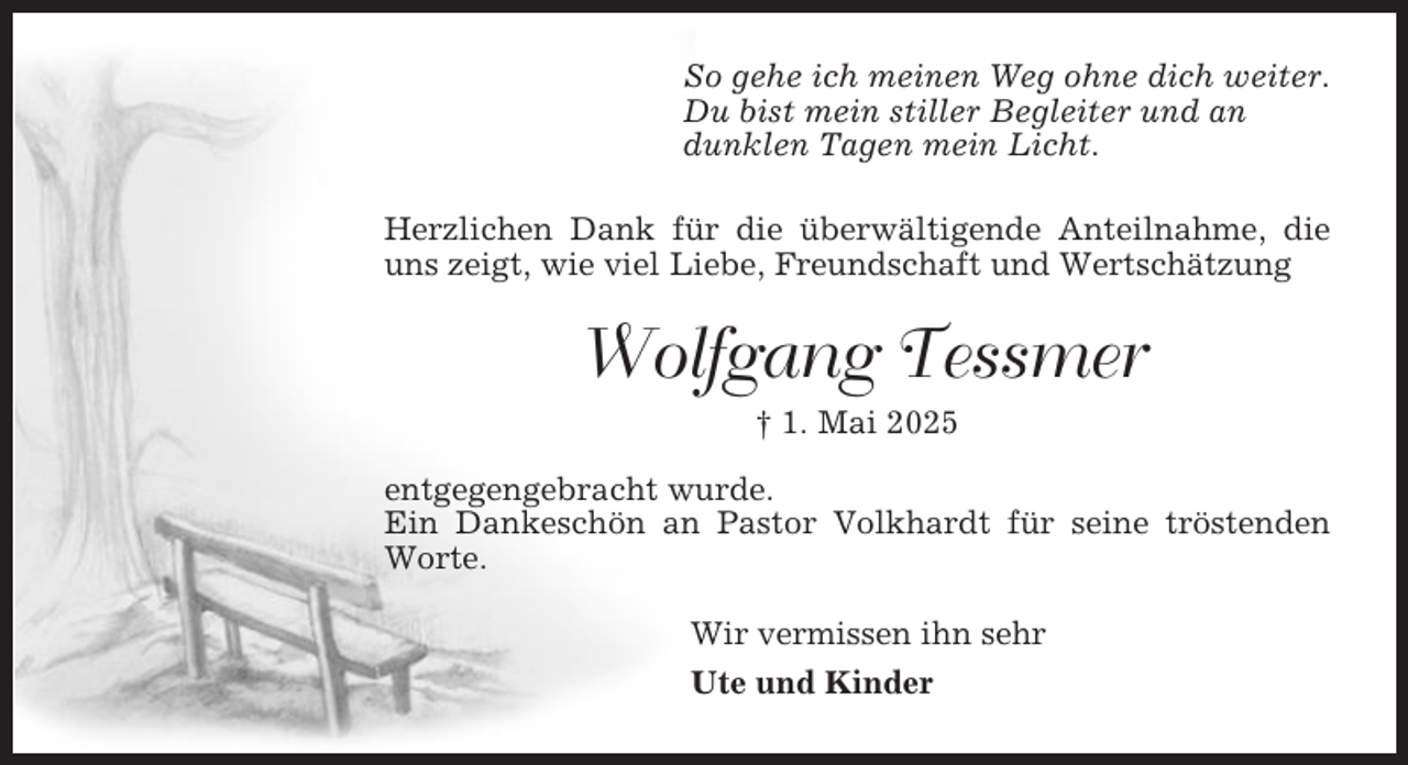 <p>So gehe ich meinen Weg ohne dich weiter.<br />Du bist mein stiller Begleiter und an<br />dunklen Tagen mein Licht.<br />Herzlichen Dank für die überwältigende Anteilnahme, die<br />uns zeigt, wie viel Liebe, Freundschaft und Wertschätzung</p><p>Wolfgang Tessmer<br />† 1. Mai 2025<br />entgegengebracht wurde.<br />Ein Dankeschön an Pastor Volkhardt für seine tröstenden<br />Worte.<br />Wir vermissen ihn sehr<br />Ute und Kinder</p>