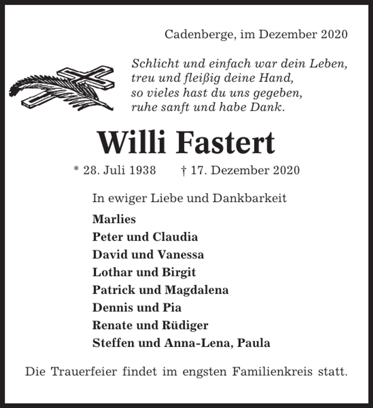 <p>Cadenberge, im Dezember 2020<br />Schlicht und einfach war dein Leben,<br />treu und fleißig deine Hand,<br />so vieles hast du uns gegeben,<br />ruhe sanft und habe Dank.</p><p>Willi Fastert<br />* 28. Juli 1938</p><p>† 17. Dezember 2020</p><p>In ewiger Liebe und Dankbarkeit<br />Marlies<br />Peter und Claudia<br />David und Vanessa<br />Lothar und Birgit<br />Patrick und Magdalena<br />Dennis und Pia<br />Renate und Rüdiger<br />Steffen und Anna-Lena, Paula<br />Die Trauerfeier findet im engsten Familienkreis statt.</p>