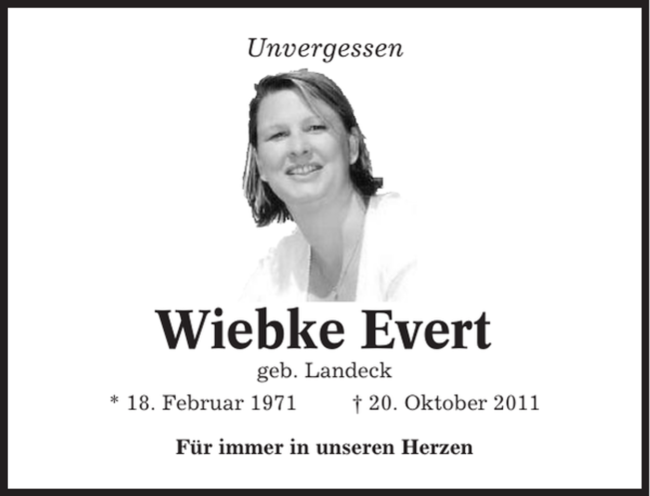 <p>Unvergessen</p><p>Wiebke Evert<br />geb. Landeck<br />* 18. Februar 1971</p><p>† 20. Oktober 2011</p><p>Für immer in unseren Herzen</p>