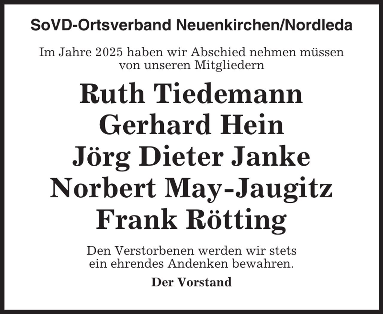 <p>SoVD-Ortsverband Neuenkirchen/Nordleda<br />Im Jahre 2025 haben wir Abschied nehmen müssen<br />von unseren Mitgliedern</p><p>Ruth Tiedemann<br />Gerhard Hein<br />Jörg Dieter Janke<br />Norbert May-Jaugitz<br />Frank Rötting<br />Den Verstorbenen werden wir stets<br />ein ehrendes Andenken bewahren.<br />Der Vorstand</p>