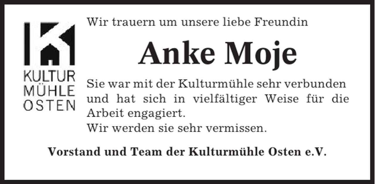 <p>Wir trauern um unsere liebe Freundin</p><p>Anke Moje<br />Sie war mit der Kulturmühle sehr verbunden<br />und hat sich in vielfältiger Weise für die<br />Arbeit engagiert.<br />Wir werden sie sehr vermissen.<br />Vorstand und Team der Kulturmühle Osten e.V.</p>