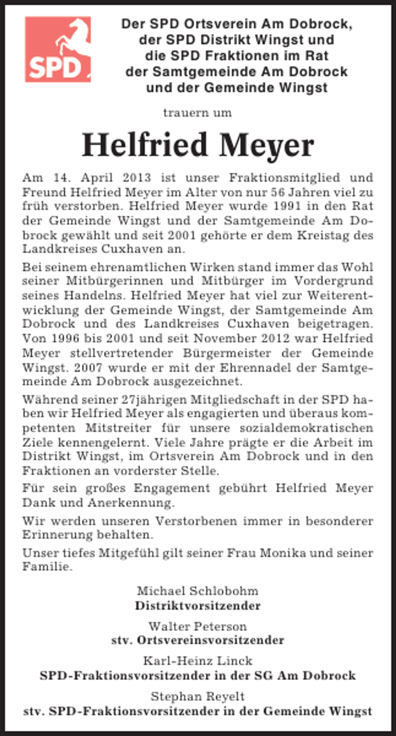 <p>Der SPD Ortsverein Am Dobrock,<br />der SPD Distrikt Wingst und<br />die SPD Fraktionen im Rat<br />der Samtgemeinde Am Dobrock<br />und der Gemeinde Wingst<br />trauern um</p><p>Helfried Meyer<br />Am 14. April 2013 ist unser Fraktionsmitglied und<br />Freund Helfried Meyer im Alter von nur 56 Jahren viel zu<br />früh verstorben. Helfried Meyer wurde 1991 in den Rat<br />der Gemeinde Wingst und der Samtgemeinde Am Dobrock gewählt und seit 2001 gehörte er dem Kreistag des<br />Landkreises Cuxhaven an.<br />Bei seinem ehrenamtlichen Wirken stand immer das Wohl<br />seiner Mitbürgerinnen und Mitbürger im Vordergrund<br />seines Handelns. Helfried Meyer hat viel zur Weiterentwicklung der Gemeinde Wingst, der Samtgemeinde Am<br />Dobrock und des Landkreises Cuxhaven beigetragen.<br />Von 1996 bis 2001 und seit November 2012 war Helfried<br />Meyer stellvertretender Bürgermeister der Gemeinde<br />Wingst. 2007 wurde er mit der Ehrennadel der Samtgemeinde Am Dobrock ausgezeichnet.<br />Während seiner 27jährigen Mitgliedschaft in der SPD haben wir Helfried Meyer als engagierten und überaus kompetenten Mitstreiter für unsere sozialdemokratischen<br />Ziele kennengelernt. Viele Jahre prägte er die Arbeit im<br />Distrikt Wingst, im Ortsverein Am Dobrock und in den<br />Fraktionen an vorderster Stelle.<br />Für sein großes Engagement gebührt Helfried Meyer<br />Dank und Anerkennung.<br />Wir werden unseren Verstorbenen immer in besonderer<br />Erinnerung behalten.<br />Unser tiefes Mitgefühl gilt seiner Frau Monika und seiner<br />Familie.<br />Michael Schlobohm<br />Distriktvorsitzender<br />Walter Peterson<br />stv. Ortsvereinsvorsitzender<br />Karl-Heinz Linck<br />SPD-Fraktionsvorsitzender in der SG Am Dobrock<br />Stephan Reyelt<br />stv. SPD-Fraktionsvorsitzender in der Gemeinde Wingst</p>