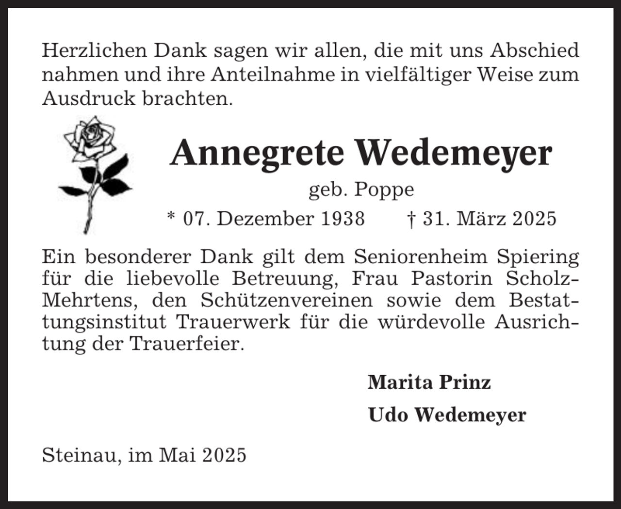 <p>Herzlichen Dank sagen wir allen, die mit uns Abschied<br />nahmen und ihre Anteilnahme in vielfältiger Weise zum<br />Ausdruck brachten.</p><p>Annegrete Wedemeyer<br />geb. Poppe<br />* 07. Dezember 1938<br />† 31. März 2025<br />Ein besonderer Dank gilt dem Seniorenheim Spiering<br />für die liebevolle Betreuung, Frau Pastorin ScholzMehrtens, den Schützenvereinen sowie dem Bestattungsinstitut Trauerwerk für die würdevolle Ausrichtung der Trauerfeier.<br />Marita Prinz<br />Udo Wedemeyer<br />Steinau, im Mai 2025</p>