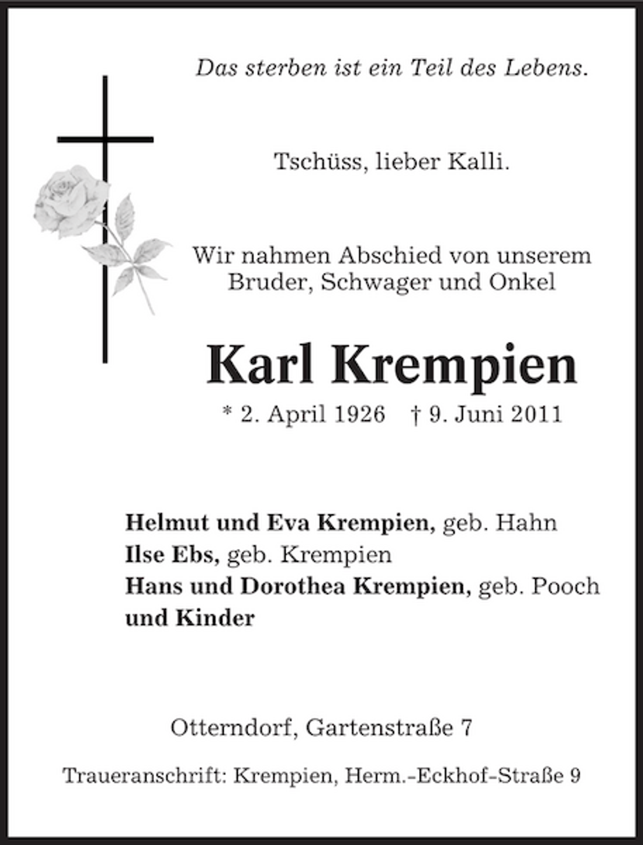<p>Das sterben ist ein Teil des Lebens.</p><p>Tschüss, lieber Kalli.</p><p>Wir nahmen Abschied von unserem Bruder, Schwager und Onkel</p><p>Karl Krempien<br />* 2. April 1926 † 9. Juni 2011 Helmut und Eva Krempien, geb. Hahn Ilse Ebs, geb. Krempien Hans und Dorothea Krempien, geb. Pooch und Kinder</p><p>Otterndorf, Gartenstraße 7<br />Traueranschrift: Krempien, Herm.-Eckhof-Straße 9</p>