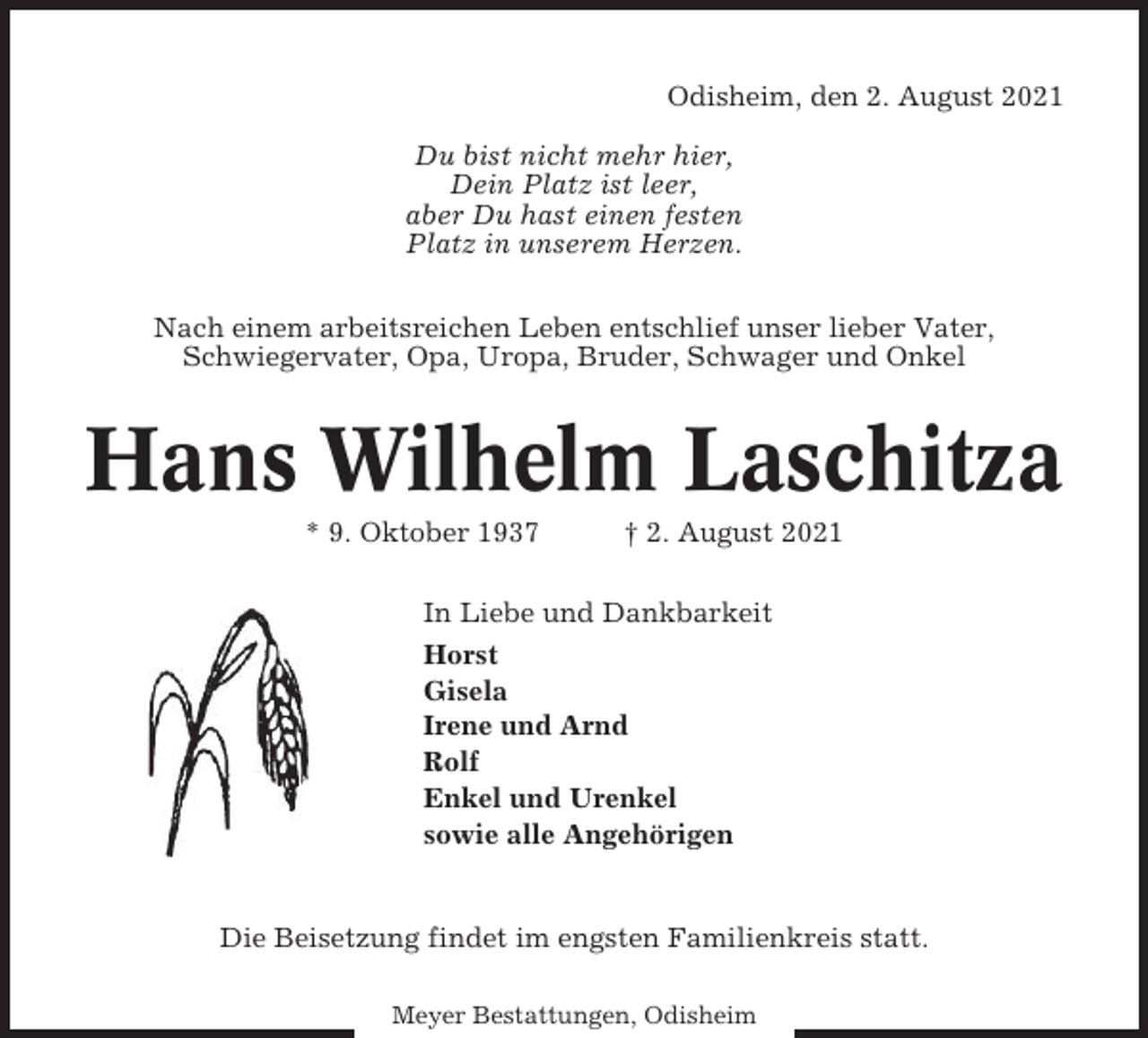 <p>Odisheim, den 2. August 2021<br />Du bist nicht mehr hier,<br />Dein Platz ist leer,<br />aber Du hast einen festen<br />Platz in unserem Herzen.<br />Nach einem arbeitsreichen Leben entschlief unser lieber Vater,<br />Schwiegervater, Opa, Uropa, Bruder, Schwager und Onkel</p><p>Hans Wilhelm Laschitza<br />* 9. Oktober 1937</p><p>† 2. August 2021</p><p>In Liebe und Dankbarkeit<br />Horst<br />Gisela<br />Irene und Arnd<br />Rolf<br />Enkel und Urenkel<br />sowie alle Angehörigen</p><p>Die Beisetzung findet im engsten Familienkreis statt.<br />Meyer Bestattungen, Odisheim</p>