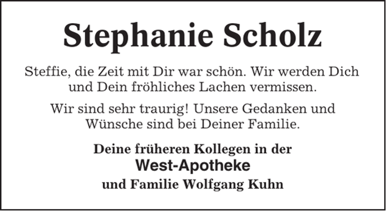 <p>Stephanie Scholz<br />Steffie, die Zeit mit Dir war schön. Wir werden Dich<br />und Dein fröhliches Lachen vermissen.<br />Wir sind sehr traurig! Unsere Gedanken und<br />Wünsche sind bei Deiner Familie.<br />Deine früheren Kollegen in der</p><p>West-Apotheke<br />und Familie Wolfgang Kuhn</p>