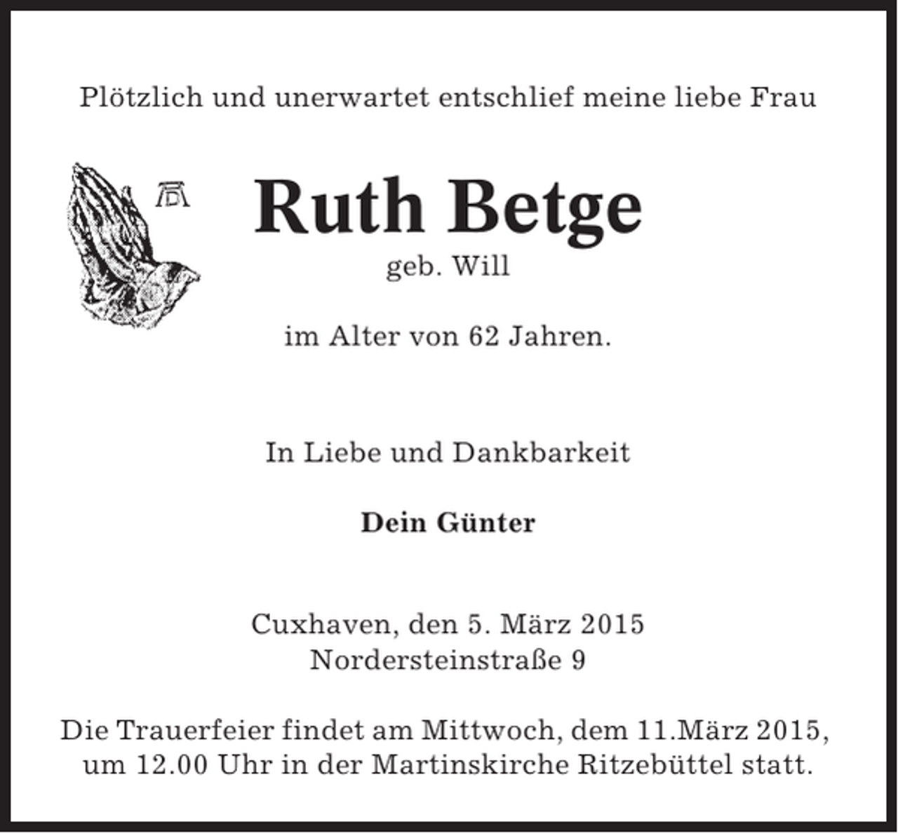 <p>Plötzlich und unerwartet entschlief meine liebe Frau</p><p>Ruth Betge<br />geb. Will<br />im Alter von 62 Jahren.</p><p>In Liebe und Dankbarkeit<br />Dein Günter</p><p>Cuxhaven, den 5. März 2015<br />Nordersteinstraße 9<br />Die Trauerfeier findet am Mittwoch, dem 11.März 2015,<br />um 12.00 Uhr in der Martinskirche Ritzebüttel statt.</p>