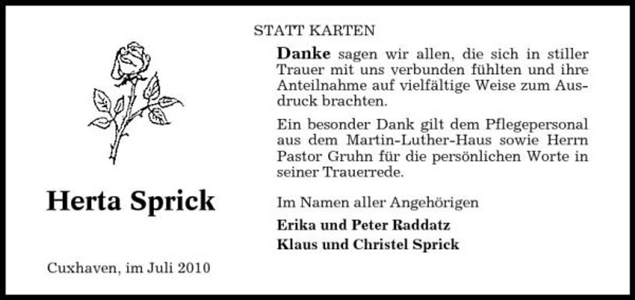 <p>STATT KARTEN</p><p>Danke sagen wir allen, die sich in stiller<br />Trauer mit uns verbunden fühlten und ihre Anteilnahme auf vielfältige Weise zum Ausdruck brachten. Ein besonder Dank gilt dem Pflegepersonal aus dem Martin-Luther-Haus sowie Herrn Pastor Gruhn für die persönlichen Worte in seiner Trauerrede.</p><p>Herta Sprick<br />Cuxhaven, im Juli 2010</p><p>Im Namen aller Angehörigen Erika und Peter Raddatz Klaus und Christel Sprick</p>