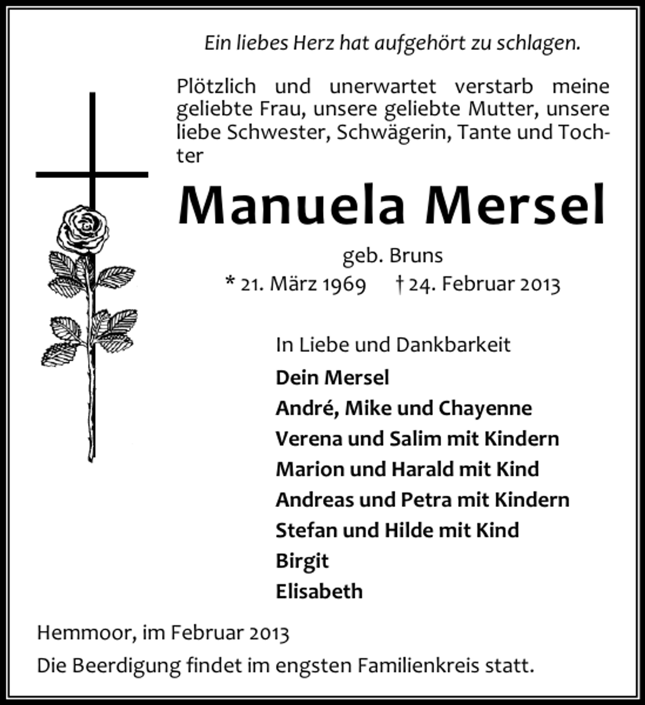 <p>Ein liebes Herz hat aufgehört zu schlagen.<br />Plötzlich und unerwartet verstarb meine<br />geliebte Frau, unsere geliebte Mutter, unsere<br />liebe Schwester, Schwägerin, Tante und Tochter</p><p>Manuela Mersel<br />geb. Bruns<br />* 21. März 1969 † 24. Februar 2013<br />In Liebe und Dankbarkeit<br />Dein Mersel<br />André, Mike und Chayenne<br />Verena und Salim mit Kindern<br />Marion und Harald mit Kind<br />Andreas und Petra mit Kindern<br />Stefan und Hilde mit Kind<br />Birgit<br />Elisabeth</p><p>Hemmoor, im Februar 2013<br />Die Beerdigung findet im engsten Familienkreis statt.</p>