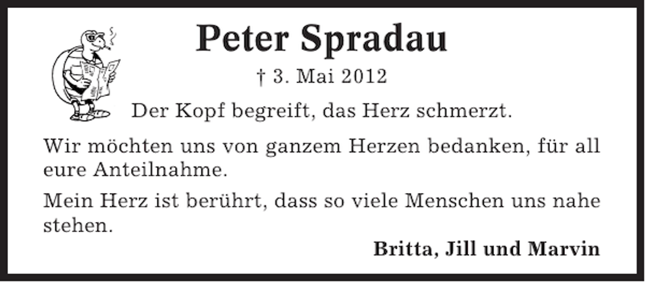 <p>Peter Spradau<br />† 3. Mai 2012<br />Der Kopf begreift, das Herz schmerzt.<br />Wir möchten uns von ganzem Herzen bedanken, für all<br />eure Anteilnahme.<br />Mein Herz ist berührt, dass so viele Menschen uns nahe<br />stehen.<br />Britta, Jill und Marvin</p>