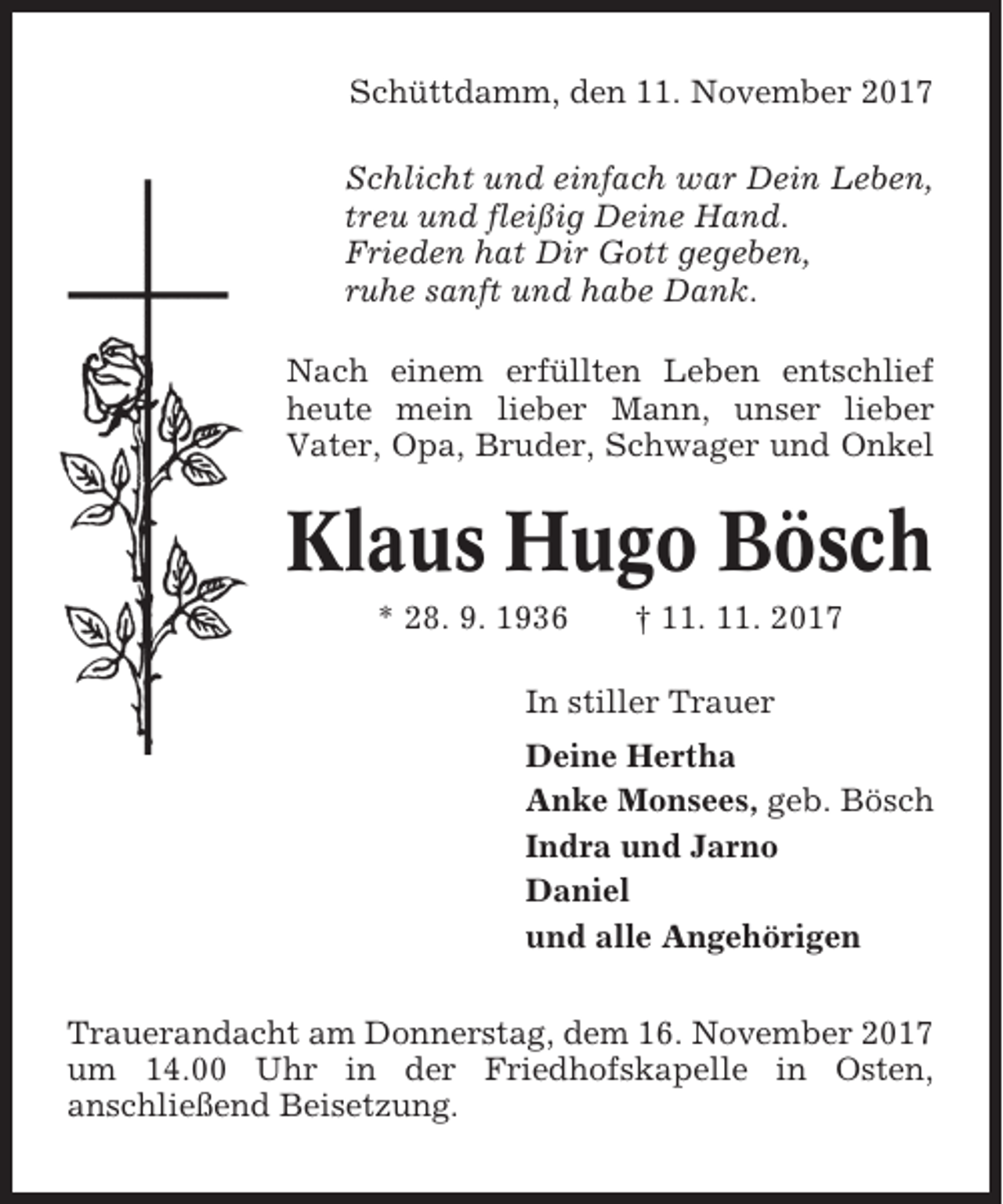 <p>Schüttdamm, den 11. November 2017<br />Schlicht und einfach war Dein Leben,<br />treu und fleißig Deine Hand.<br />Frieden hat Dir Gott gegeben,<br />ruhe sanft und habe Dank.<br />Nach einem erfüllten Leben entschlief<br />heute mein lieber Mann, unser lieber<br />Vater, Opa, Bruder, Schwager und Onkel</p><p>Klaus Hugo Bösch<br />* 28. 9. 1936</p><p>† 11. 11. 2017</p><p>In stiller Trauer<br />Deine Hertha<br />Anke Monsees, geb. Bösch<br />Indra und Jarno<br />Daniel<br />und alle Angehörigen<br />Trauerandacht am Donnerstag, dem 16. November 2017<br />um 14.00 Uhr in der Friedhofskapelle in Osten,<br />anschließend Beisetzung.</p>