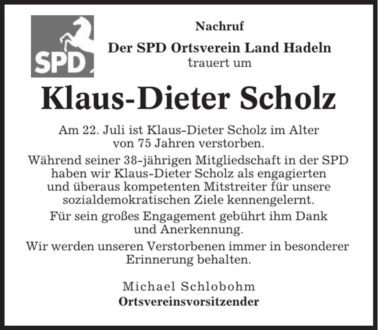 <p>Nachruf</p><p>Der SPD Ortsverein Land Hadeln<br />trauert um</p><p>Klaus-Dieter Scholz<br />Am 22. Juli ist Klaus-Dieter Scholz im Alter<br />von 75 Jahren verstorben.<br />Während seiner 38-jährigen Mitgliedschaft in der SPD<br />haben wir Klaus-Dieter Scholz als engagierten<br />und überaus kompetenten Mitstreiter für unsere<br />sozialdemokratischen Ziele kennengelernt.<br />Für sein großes Engagement gebührt ihm Dank<br />und Anerkennung.<br />Wir werden unseren Verstorbenen immer in besonderer<br />Erinnerung behalten.<br />Michael Schlobohm<br />Ortsvereinsvorsitzender</p>