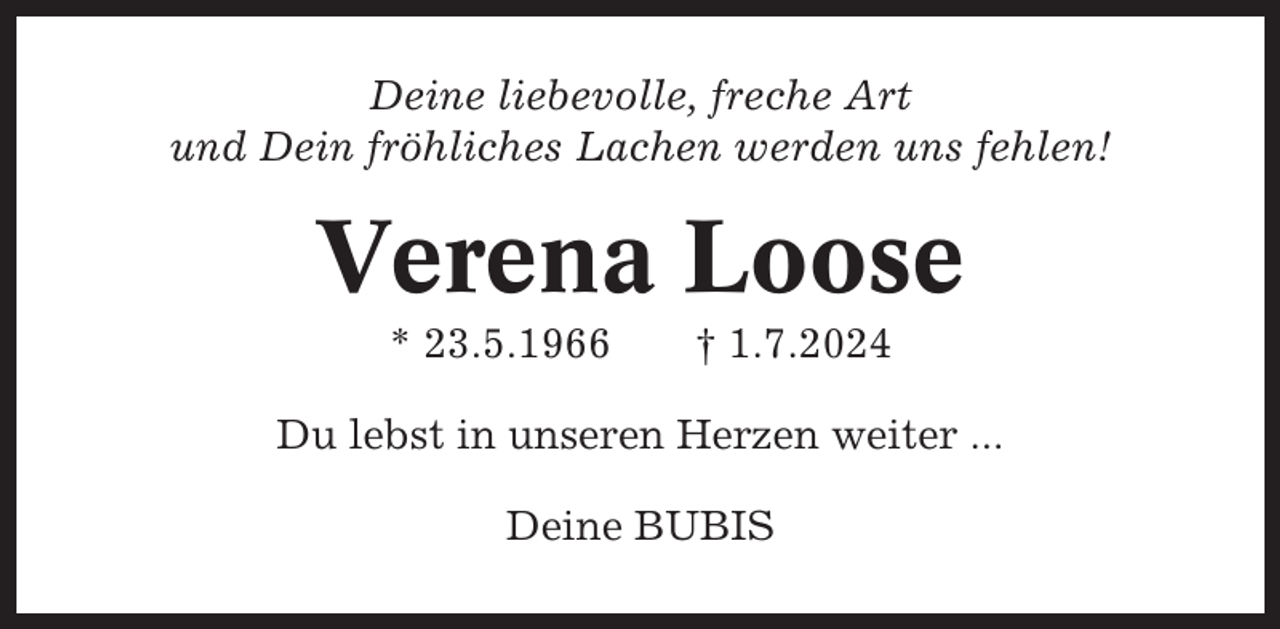 <p>Deine liebevolle, freche Art<br />und Dein fröhliches Lachen werden uns fehlen!</p><p>Verena Loose<br />* 23.5.1966</p><p>† 1.7.2024</p><p>Du lebst in unseren Herzen weiter ...<br />Deine BUBIS</p>