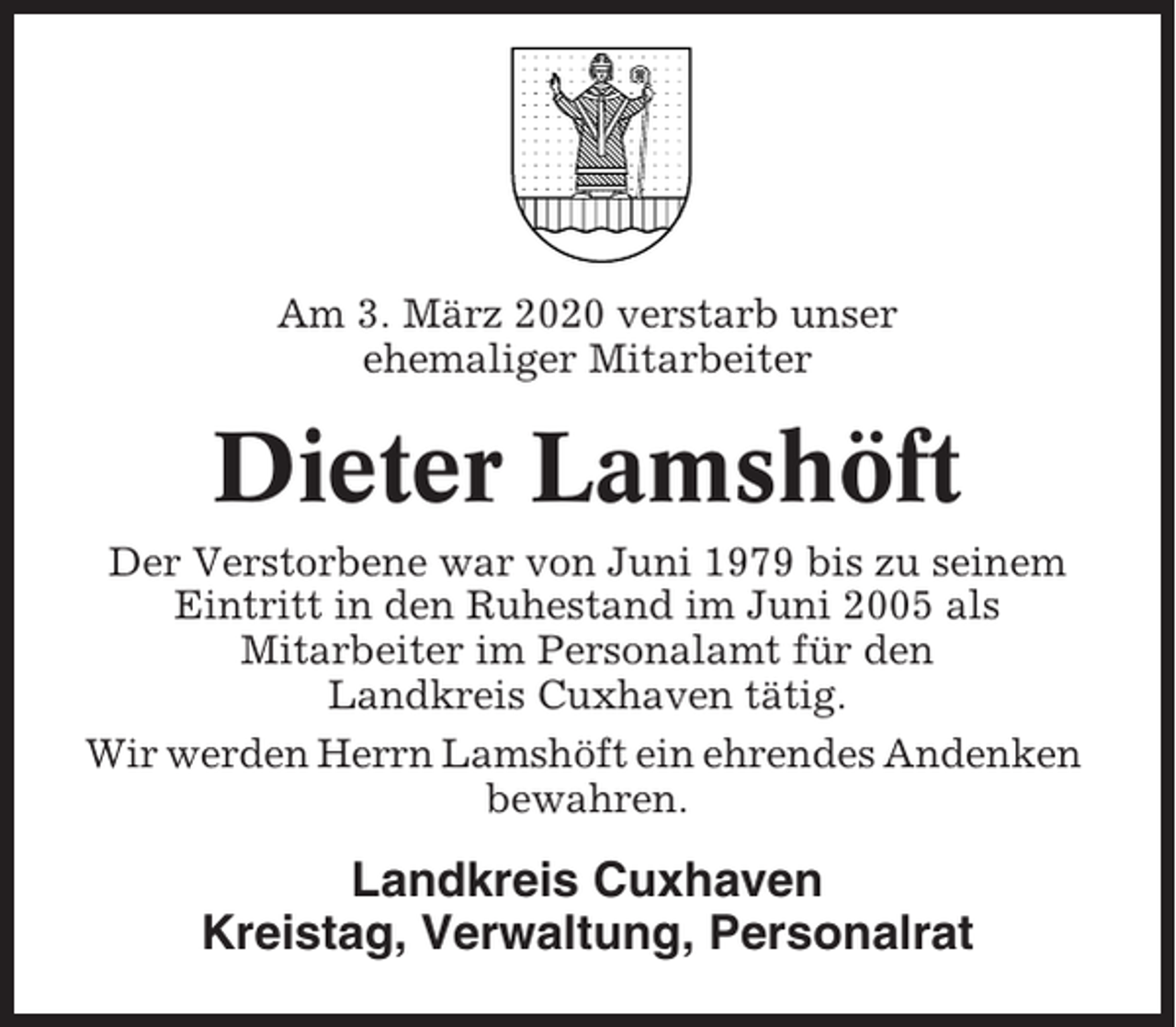 <p>Am 3. März 2020 verstarb unser<br />ehemaliger Mitarbeiter</p><p>Dieter Lamshöft<br />Der Verstorbene war von Juni 1979 bis zu seinem<br />Eintritt in den Ruhestand im Juni 2005 als<br />Mitarbeiter im Personalamt für den<br />Landkreis Cuxhaven tätig.<br />Wir werden Herrn Lamshöft ein ehrendes Andenken<br />bewahren.</p><p>Landkreis Cuxhaven<br />Kreistag, Verwaltung, Personalrat</p>