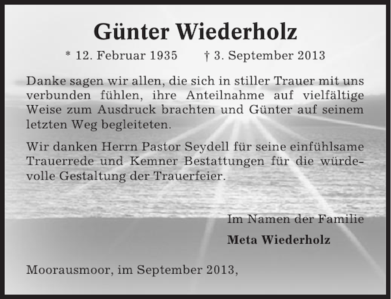 <p>Günter Wiederholz<br />* 12. Februar 1935</p><p>† 3. September 2013</p><p>Danke sagen wir allen, die sich in stiller Trauer mit uns<br />verbunden fühlen, ihre Anteilnahme auf vielfältige<br />Weise zum Ausdruck brachten und Günter auf seinem<br />letzten Weg begleiteten.<br />Wir danken Herrn Pastor Seydell für seine einfühlsame<br />Trauerrede und Kemner Bestattungen für die würdevolle Gestaltung der Trauerfeier.<br />Im Namen der Familie<br />Meta Wiederholz<br />Moorausmoor, im September 2013,</p>