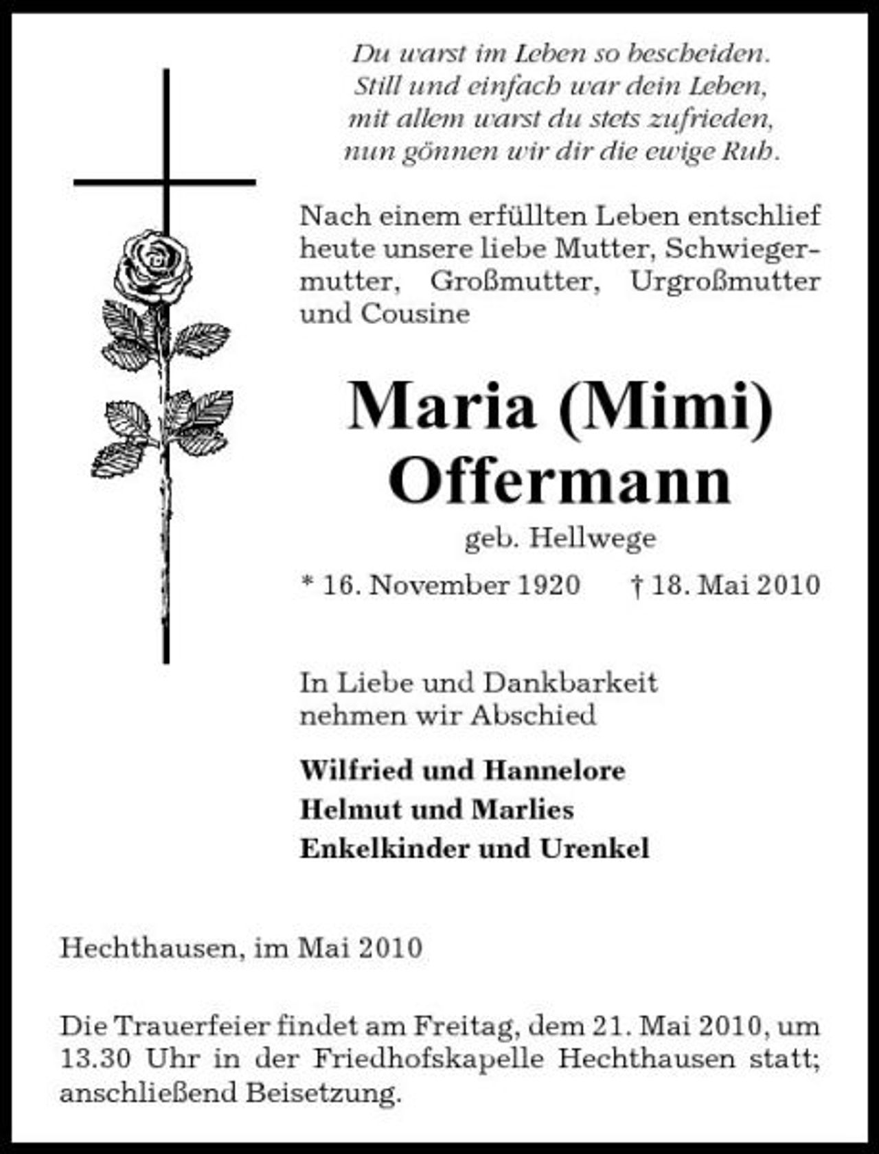 <p>Du warst im Leben so bescheiden. Still und einfach war dein Leben, mit allem warst du stets zufrieden, nun gönnen wir dir die ewige Ruh. Nach einem erfüllten Leben entschlief heute unsere liebe Mutter, Schwiegermutter, Großmutter, Urgroßmutter und Cousine</p><p>Maria (Mimi) Offermann<br />geb. Hellwege * 16. November 1920 † 18. Mai 2010 In Liebe und Dankbarkeit nehmen wir Abschied Wilfried und Hannelore Helmut und Marlies Enkelkinder und Urenkel</p><p>Hechthausen, im Mai 2010 Die Trauerfeier findet am Freitag, dem 21. Mai 2010, um 13.30 Uhr in der Friedhofskapelle Hechthausen statt; anschließend Beisetzung.</p>