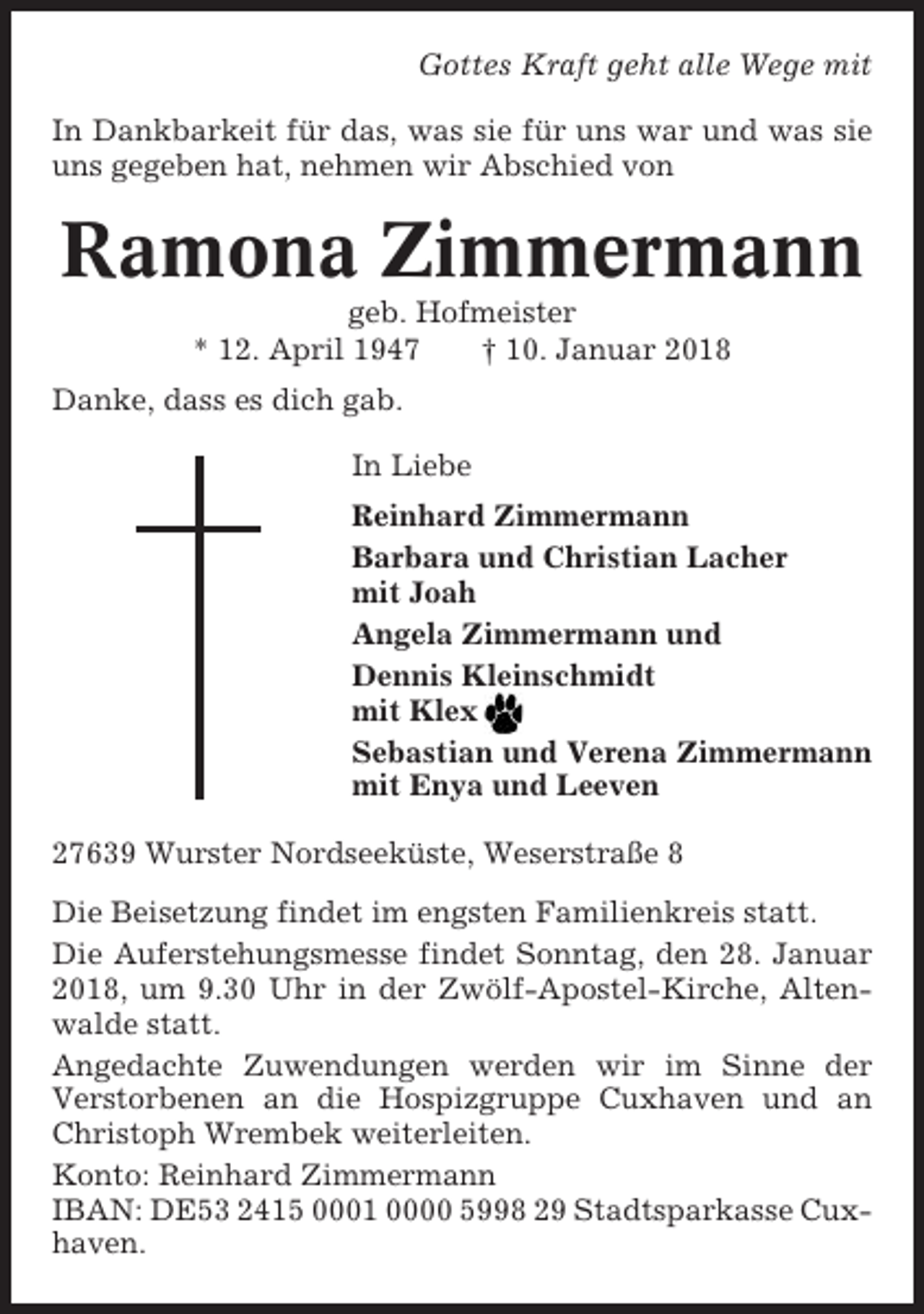 <p>Gottes Kraft geht alle Wege mit<br />In Dankbarkeit für das, was sie für uns war und was sie<br />uns gegeben hat, nehmen wir Abschied von</p><p>Ramona Zimmermann<br />geb. Hofmeister<br />* 12. April 1947<br />† 10. Januar 2018<br />Danke, dass es dich gab.<br />In Liebe<br />Reinhard Zimmermann<br />Barbara und Christian Lacher<br />mit Joah<br />Angela Zimmermann und<br />Dennis Kleinschmidt<br />mit Klex<br />Sebastian und Verena Zimmermann<br />mit Enya und Leeven<br />27639 Wurster Nordseeküste, Weserstraße 8<br />Die Beisetzung findet im engsten Familienkreis statt.<br />Die Auferstehungsmesse findet Sonntag, den 28. Januar<br />2018, um 9.30 Uhr in der Zwölf-Apostel-Kirche, Altenwalde statt.<br />Angedachte Zuwendungen werden wir im Sinne der<br />Verstorbenen an die Hospizgruppe Cuxhaven und an<br />Christoph Wrembek weiterleiten.<br />Konto: Reinhard Zimmermann<br />IBAN: DE53 2415 0001 0000 5998 29 Stadtsparkasse Cuxhaven.</p>