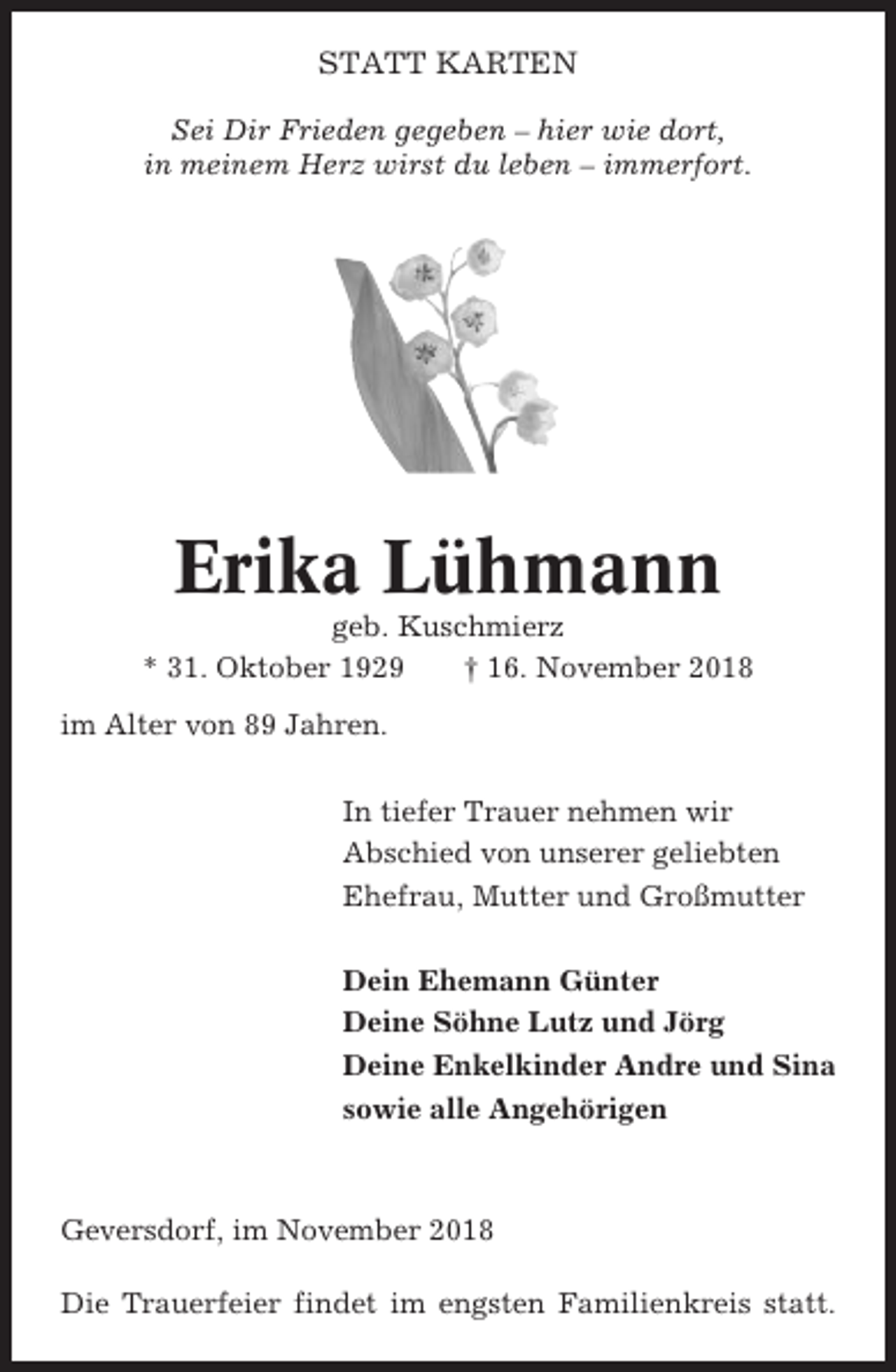 <p>STATT KARTEN<br />Sei Dir Frieden gegeben – hier wie dort,<br />in meinem Herz wirst du leben – immerfort.</p><p>Erika Lühmann<br />geb. Kuschmierz<br />* 31. Oktober 1929<br />† 16. November 2018<br />im Alter von 89 Jahren.<br />In tiefer Trauer nehmen wir<br />Abschied von unserer geliebten<br />Ehefrau, Mutter und Großmutter<br />Dein Ehemann Günter<br />Deine Söhne Lutz und Jörg<br />Deine Enkelkinder Andre und Sina<br />sowie alle Angehörigen</p><p>Geversdorf, im November 2018<br />Die Trauerfeier findet im engsten Familienkreis statt.</p>
